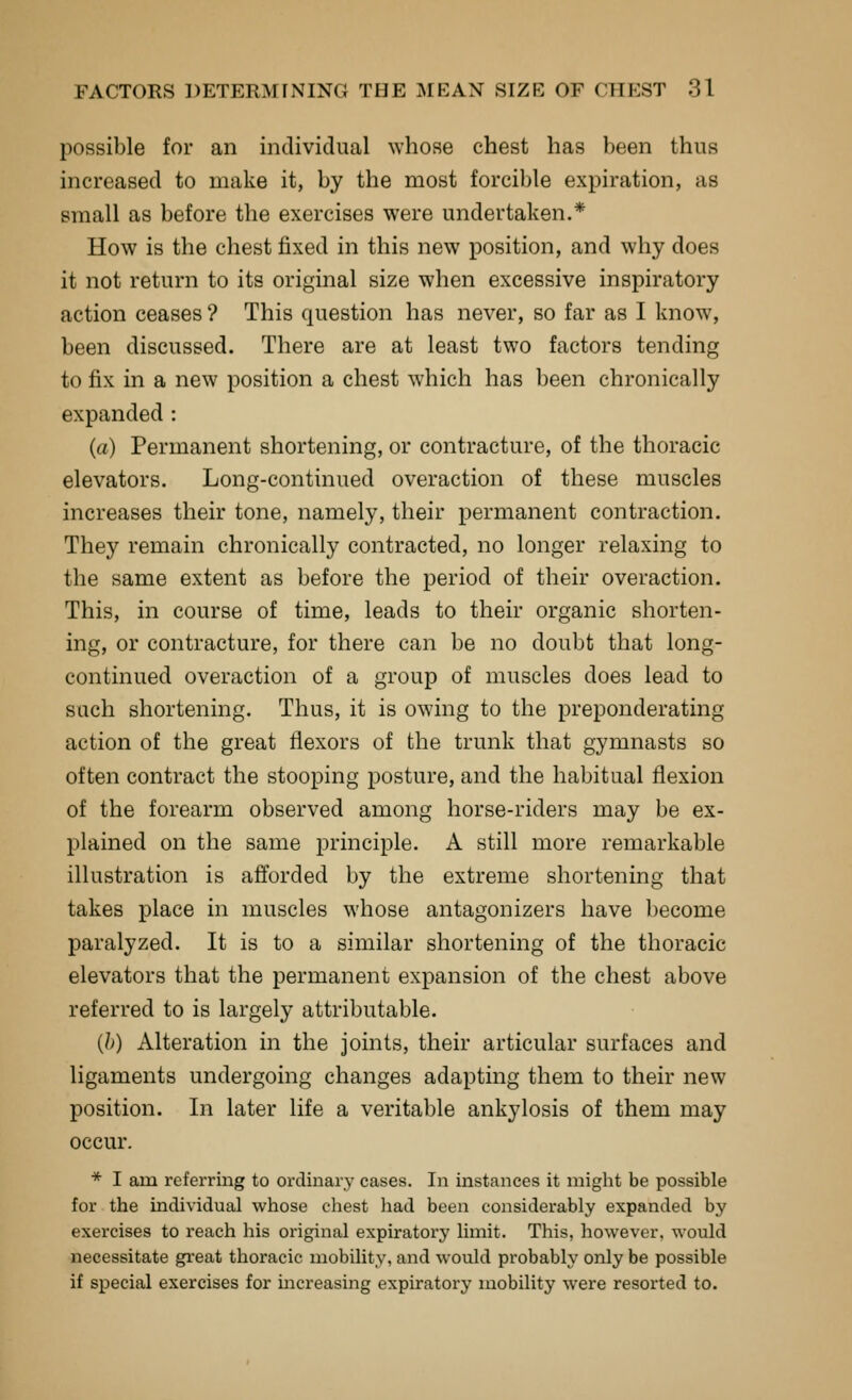 possible for an individual whose chest has been thus increased to make it, by the most forcible expiration, as small as before the exercises were undertaken.* How is the chest fixed in this new position, and why does it not return to its original size when excessive inspiratory action ceases ? This question has never, so far as I know, been discussed. There are at least two factors tending to fix in a new position a chest which has been chronically expanded : (a) Permanent shortening, or contracture, of the thoracic elevators. Long-continued overaction of these muscles increases their tone, namely, their permanent contraction. They remain chronically contracted, no longer relaxing to the same extent as before the period of their overaction. This, in course of time, leads to their organic shorten- ing, or contracture, for there can be no doubt that long- continued overaction of a group of muscles does lead to such shortening. Thus, it is owing to the preponderating action of the great flexors of the trunk that gymnasts so often contract the stooping posture, and the habitual flexion of the forearm observed among horse-riders may be ex- plained on the same principle. A still more remarkable illustration is afltbrded by the extreme shortening that takes place in muscles whose antagonizers have become paralyzed. It is to a similar shortening of the thoracic elevators that the permanent expansion of the chest above referred to is largely attributable. (l)) Alteration in the joints, their articular surfaces and ligaments undergoing changes adapting them to their new position. In later life a veritable ankylosis of them may occur. * I am referring to ordinary cases. In instances it might be possible for the individual whose chest liad been considerably expanded by exercises to reach his original expiratory limit. This, however, would necessitate gi-eat thoracic mobility, and would probably only be possible if special exercises for mcreasing expiratory mobility were resorted to.