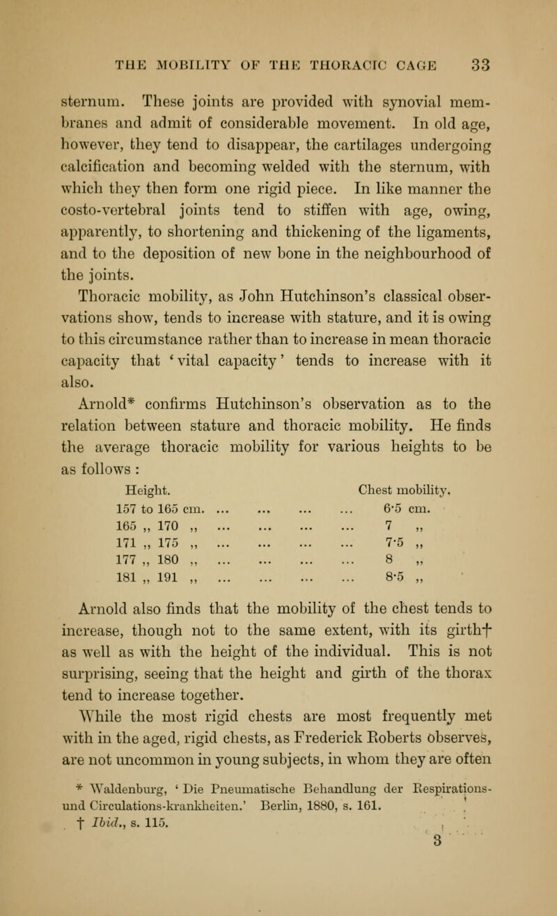 sternum. These joints are provided with synovial mem- branes and admit of considerable movement. In old age, however, they tend to disappear, the cartilages undergoing calcification and becoming welded with the sternum, with which they then form one rigid piece. In like manner the costo-vertebral joints tend to stiffen with age, owing, apparently, to shortening and thickening of the ligaments, and to the deposition of new bone in the neighbourhood of the joints. Thoracic mobility, as John Hutchinson's classical obser- vations show, tends to increase with stature, and it is owing to this circumstance rather than to increase in mean thoracic capacity that ' vital capacity' tends to increase with it also. Arnold* confirms Hutchinson's observation as to the relation between stature and thoracic mobility. He finds the average thoracic mobility for various heights to be as follows : Height. Chest mobUity. 157 to 165 cm 6-5 cm. 165 „ 170 171 „ 175 177 „ 180 181 „ 191 7 7-5 8 8-5 Arnold also finds that the mobility of the chest tends to increase, though not to the same extent, with its girthf as well as with the height of the individual. This is not surprising, seeing that the height and girth of the thorax tend to increase together. While the most rigid chests are most frequently met with in the aged, rigid chests, as Frederick Eoberts observes, are not uncommon in young subjects, in whom they are often * Waklenburg, ' Die Pneumatische Beliandlung der Eespirations- und Circulations-kranldieiten.' Berlm, 1880, s. 161. t Ibid., s. 115. 3
