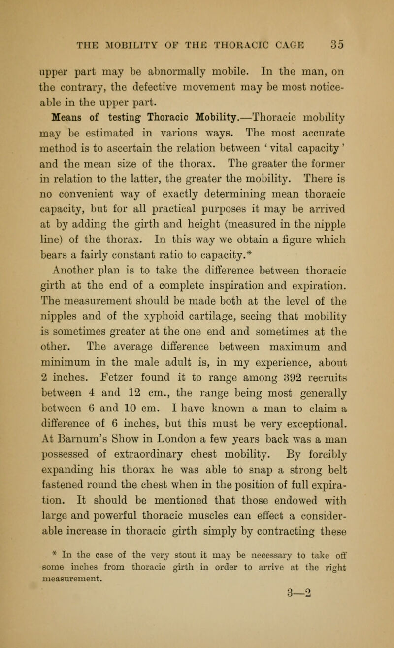 upper part may be abnormally mobile. In the man, on the contrary, the defective movement may be most notice- able in the upper part. Means of testing Thoracic Mobility.—Thoracic mobility may be estimated in various ways. The most accurate method is to ascertain the relation between ' vital capacity ' and the mean size of the thorax. The greater the former in relation to the latter, the greater the mobility. There is no convenient way of exactly determining mean thoracic capacity, but for all practical purposes it may be arrived at by adding the girth and height (measured in the nipple line) of the thorax. In this way we obtain a figure which bears a fairly constant ratio to capacity.* Another plan is to take the difference between thoracic girth at the end of a complete mspiration and expiration. The measurement should be made both at the level of the nipples and of the xyphoid cartilage, seeing that mobility is sometimes greater at the one end and sometimes at the other. The average difference between maximum and minimum in the male adult is, in my experience, about 2 inches. Fetzer found it to range among 392 recruits between 4 and 12 cm., the range being most generally between 6 and 10 cm. I have known a man to claim a difference of 6 mches, but this must be very exceptional. At Barnum's Show in London a few years back was a man possessed of extraordmary chest mobility. By forcibly expanding his thorax he was able to snap a strong belt fastened round the chest when in the position of full expira- tion. It should be mentioned that those endowed with large and powerful thoracic muscles can effect a consider- able increase in thoracic girth simply by contracting these * In the case of the very stout it may be necessary to take oti' some inches from thoracic gu-th in order to arrive at the right measurement. 3—2