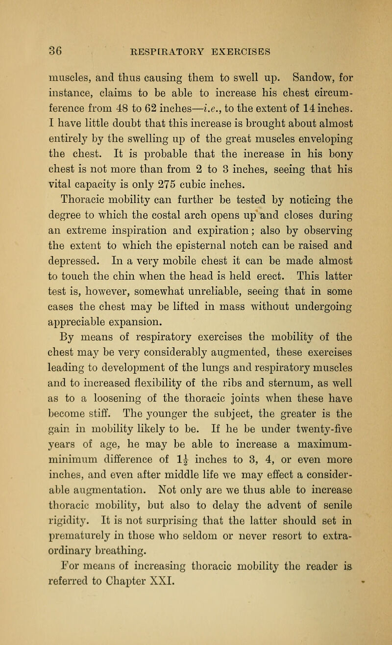 muscles, and thus causing them to swell up. Sandow, for mstance, claims to be able to increase his chest circum- ference from 48 to 62 inches—i.e., to the extent of 14 inches. I have little doubt that this increase is brought about almost entirely by the swelling up of the great muscles enveloping the chest. It is probable that the increase in his bony chest is not more than from 2 to 3 inches, seeing that his vital capacity is only 275 cubic inches. Thoracic mobility can further be tested by noticing the degree to which the costal arch opens up and closes during an extreme inspiration and expiration; also by observing the extent to which the episternal notch can be raised and depressed. In a very mobile chest it can be made almost to touch the chin when the head is held erect. This latter test is, however, somewhat unreliable, seeing that in some cases the chest may be lifted in mass without undergoing appreciable expansion. By means of respiratory exercises the mobility of the chest may be very considerably augmented, these exercises leading to development of the lungs and respiratory muscles and to increased flexibility of the ribs and sternum, as well as to a loosening of the thoracic joints when these have become stiff. The j^ounger the subject, the greater is the gain in mobility likely to be. If he be under twenty-five years of age, he may be able to increase a maximum- minimum difference of 1^ inches to 3, 4, or even more inches, and even after middle life we may effect a consider- able augmentation. Not only are we thus able to increase thoracic mobility, but also to delay the advent of senile rigidity. It is not surprising that the latter should set in prematurely in those who seldom or never resort to extra- ordinary breathing. For means of increasing thoracic mobility the reader is referred to Chapter XXI.