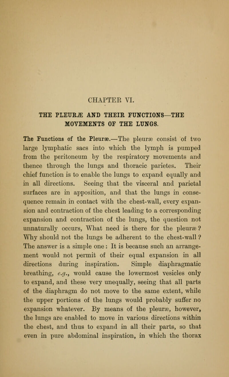 THE PLEURA AND THEIR FUNCTIONS—THE MOVEMENTS OF THE LUNGS. The Functions of the Pleurae.—The pleurse consist of two large lymphatic sacs into which the lymph is pumped from the peritoneum by the respiratory movements and thence through the lungs and thoracic j)arietes. Their chief function is to enable the lungs to expand equally and in all directions. Seeing that the visceral and parietal surfaces are in apposition, and that the lungs in conse- quence remain in contact with the chest-wall, every expan- sion and contraction of the chest leading to a corresponding expansion and contraction of the lungs, the question not unnaturally occurs. What need is there for the pleurae ? Why should not the lungs be adherent to the chest-wall'? The answer is a simple one: It is because such an arrange- ment would not permit of their equal expansion in all directions during inspiration. Simple diaphragmatic breathing, e.g., would cause the lowermost vesicles only to expand, and these very unequally, seeing that all parts of the diaphragm do not move to the same extent, while the upper portions of the lungs would probably suffer no expansion whatever. By means of the pleura, however, the lungs are enabled to move in various directions within the chest, and thus to expand in all their parts, so that even in pure abdominal inspiration, in which the thorax