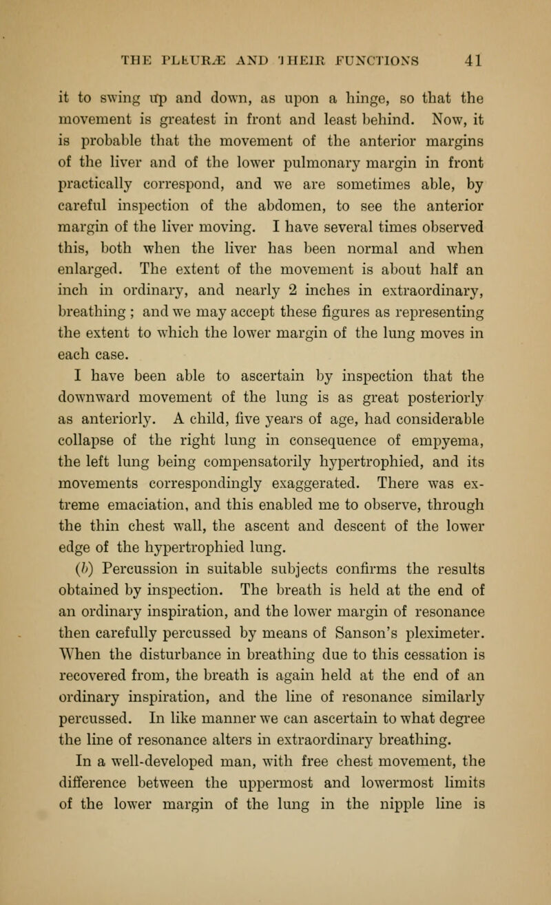 it to swing iTp and down, as upon a hinge, so that the movement is greatest in front and least behind. Now, it is probable that the movement of the anterior margins of the liver and of the lower pulmonary margin in front practically correspond, and we are sometimes able, by careful inspection of the abdomen, to see the anterior margin of the liver moving. I have several times observed this, both when the liver has been normal and when enlarged. The extent of the movement is about half an inch in ordinary, and nearly 2 inches in extraordinary, breathing ; and we may accept these figures as representing the extent to which the lower margin of the lung moves in each case. I have been able to ascertain by inspection that the downward movement of the lung is as great posteriorly as anteriorly. A child, five years of age, had considerable collapse of the right lung in consequence of empyema, the left lung being compensatorily hypertrophied, and its movements correspondingly exaggerated. There was ex- treme emaciation, and this enabled me to observe, through the thin chest wall, the ascent and descent of the lower edge of the hypertrophied lung. (h) Percussion in suitable subjects confirms the results obtained by inspection. The breath is held at the end of an ordinary inspiration, and the lower margin of resonance then carefully percussed by means of Sanson's pleximeter. When the disturbance in breathing due to this cessation is recovered from, the breath is again held at the end of an ordinary inspiration, and the line of resonance similarly percussed. In like manner we can ascertain to what degree the line of resonance alters in extraordinary breathing. In a well-developed man, with free chest movement, the difference between the uppermost and lowermost limits of the lower margin of the lung in the nipple line is