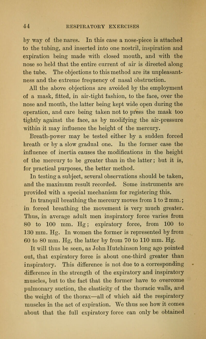 by -^ay of the nares. In this case a nose-piece is attached to the tubing, and inserted into one nostril, inspiration and expiration being made with closed mouth, and with the nose so held that the entire current of air is directed along the tube. The objections to this method are its unpleasant- ness and the extreme frequency of nasal obstruction. All the above objections are avoided by the employment of a mask, fitted, in air-tight fashion, to the face, over the nose and mouth, the latter being kept wide open during the operation, and care being taken not to pfess the mask too tightly against the face, as by modifying the air-pressure within it may influence the height of the mercury. Breath-power may be tested either by a sudden forced breath or by a slow gradual one. In the former case the influence of inertia causes the modifications in the height of the mercury to be greater than in the latter; but it is, for practical purposes, the better method. In testing a subject, several observations should be taken, and the maximum result recorded. Some instruments are provided with a special mechanism for registering this. In tranquil breathing the mercury moves from 1 to 2 mm.; in forced breathing the movement is very much greater. Thus, in average adult men inspiratory force varies from 80 to 100 mm. Hg; expiratory force, from 100 to 130 mm. Hg. In women the former is represented by from 60 to 80 mm. Hg, the latter by from 70 to 110 mm. Hg. It will thus be seen, as John Hutchinson long ago pointed out, that expiratory force is about one-third greater than inspiratory. This difference is not due to a corresponding difference in the strength of the expiratory and inspiratory muscles, but to the fact that the former have to overcome pulmonary suction, the elasticity of the thoracic walls, and the weight of the thorax—all of which aid the respiratory muscles in the act of expiration. We thus see how it comes about that the full expiratory force can only be obtained