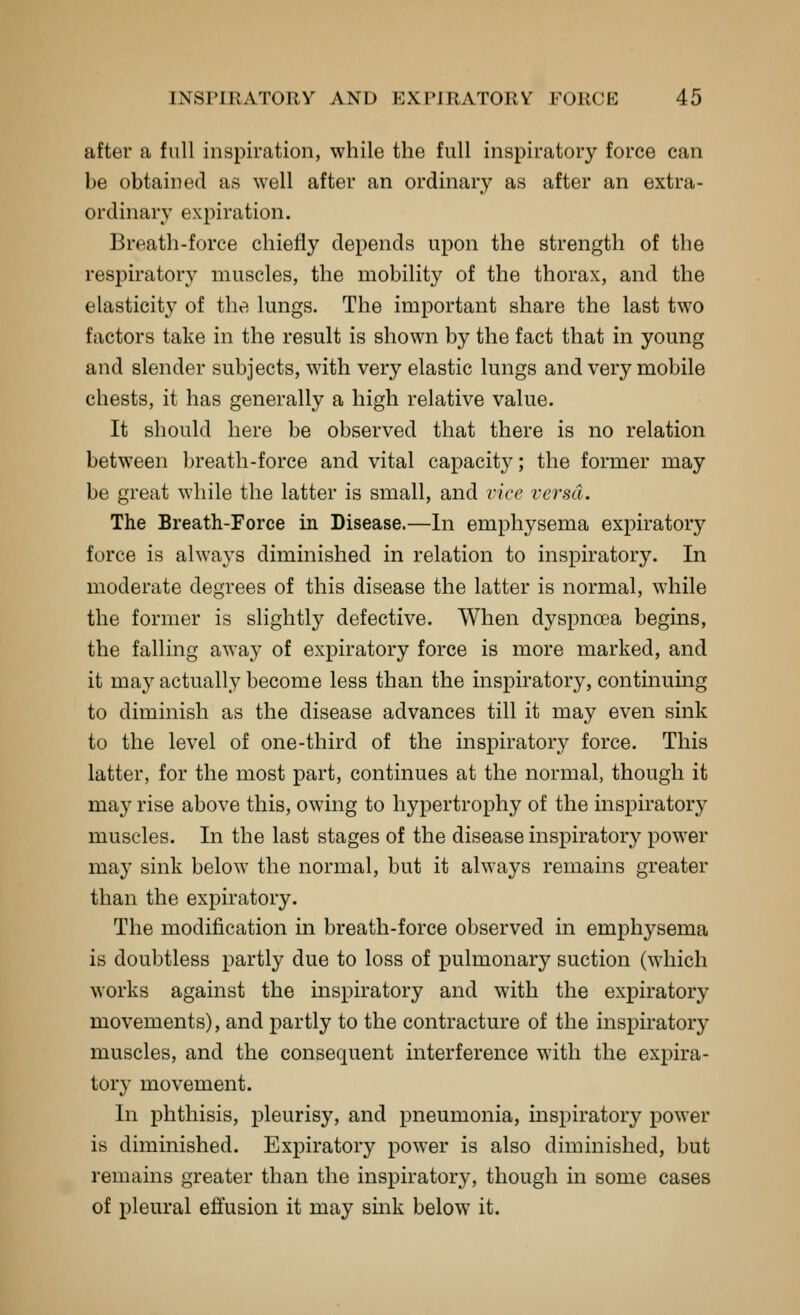 after a full inspiration, while the full inspiratory force can be obtained as well after an ordinary as after an extra- ordinary expiration. Breath-force chiefly depends upon the strength of the respiratory muscles, the mobility of the thorax, and the elasticity of the lungs. The important share the last two factors take in the result is shown by the fact that in young and slender subjects, with very elastic lungs and very mobile chests, it has generally a high relative value. It should here be observed that there is no relation between breath-force and vital capacity; the former may be great while the latter is small, and vice versa. The Breath-Force in Disease.—In emphysema expiratory force is always diminished in relation to inspiratory. In moderate degrees of this disease the latter is normal, while the former is slightly defective. When dyspnoea begins, the falling away of expiratory force is more marked, and it may actually become less than the inspiratory, continuing to diminish as the disease advances till it may even sink to the level of one-third of the inspirator}^ force. This latter, for the most part, continues at the normal, though it may rise above this, owing to hypertrophy of the inspiratory muscles. In the last stages of the disease inspiratory power may sink below the normal, but it always remains greater than the expiratory. The modification in breath-force observed in emphysema is doubtless partly due to loss of pulmonary suction (which works against the inspiratory and with the expiratory movements), and partly to the contracture of the inspiratory muscles, and the consequent interference with the expira- tory movement. In phthisis, pleurisy, and pneumonia, inspiratory power is diminished. Expiratory power is also diminished, but remains greater than the inspiratory, though in some cases of pleural effusion it may sink below it.