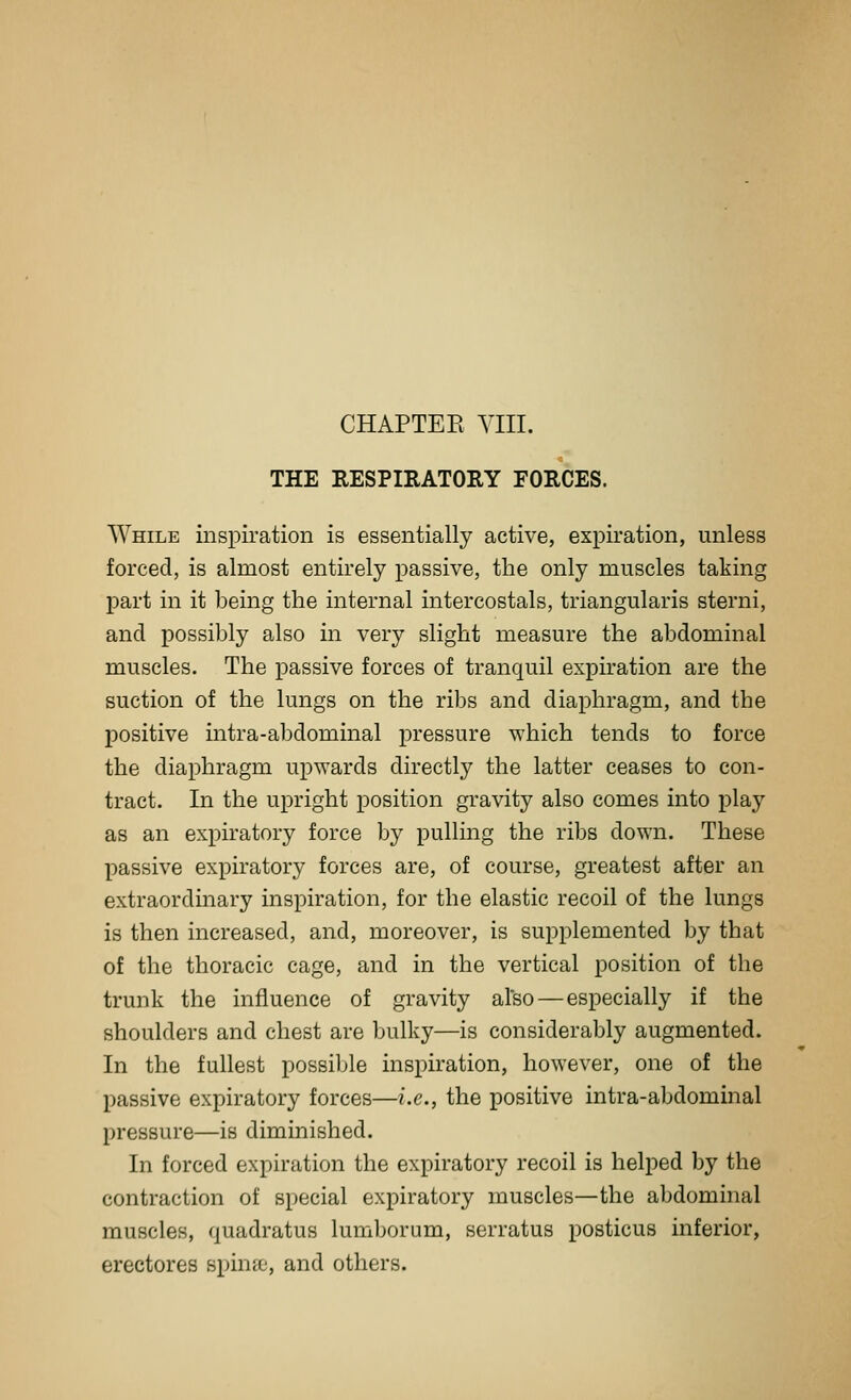 THE RESPIRATORY FORCES. While inspiration is essentially active, expiration, unless forced, is almost entirely passive, the only muscles taking part in it being the internal intercostals, triangularis sterni, and possibly also in very slight measure the abdominal muscles. The passive forces of tranquil expiration are the suction of the lungs on the ribs and diaphragm, and the positive intra-abdominal pressure which tends to force the diaphragm upwards directly the latter ceases to con- tract. In the upright position gravity also comes into play as an expiratory force by pulling the ribs down. These passive expiratory forces are, of course, greatest after an extraordinary inspiration, for the elastic recoil of the lungs is then increased, and, moreover, is supplemented by that of the thoracic cage, and in the vertical position of the trunk the influence of gravity also—especially if the shoulders and chest are bulky—is considerably augmented. In the fullest possiljle inspiration, however, one of the passive expiratory forces—i.e., the positive intra-abdominal pressure—is diminished. In forced expiration the expiratory recoil is helped by the contraction of special expiratory muscles—the abdominal muscles, quadratus lumborum, serratus posticus inferior, erectores spinse, and others.