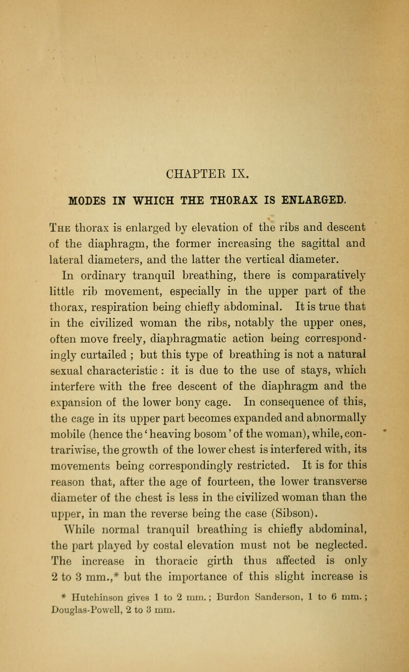 MODES IN WHICH THE THORAX IS ENLARGED. The thorax is enlarged by elevation of the ribs and descent of the diaphragm, the former increasing the sagittal and lateral diameters, and the latter the vertical diameter. In ordinary tranquil breathing, there is comparatively little rib movement, especially in the upper part of the thorax, respiration being chiefly abdominal. It is true that in the civilized woman the ribs, notably the upper ones, often move freely, diaphragmatic action being correspond- ingly curtailed ; but this type of breathing is not a natural sexual characteristic : it is due to the use of stays, which interfere with the free descent of the diaphragm and the expansion of the lower bony cage. In consequence of this, the cage in its upper part becomes expanded and abnormally mobile (hence the' heaving bosom' of the woman), while, con- trariwise, the growth of the lower chest is interfered with, its movements being correspondingly restricted. It is for this reason that, after the age of fourteen, the lower transverse diameter of the chest is less in the civilized woman than the upper, in man the reverse being the case (Sibson). While normal tranquil breathing is chiefly abdominal, the part played by costal elevation must not be neglected. The increase in thoracic girth thus affected is only 2 to 3 mm.,* but the importance of this slight increase is * Hutchinson gives 1 to 2 mm.; Burdon Sanderson, 1 to 6 mm. ; Douglas-Powell, 2 to 3 mm.