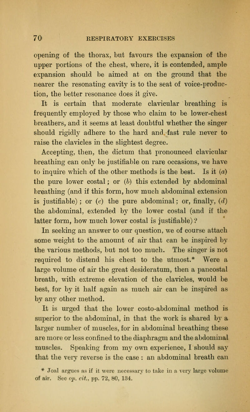 opening of the thorax, but favours the expansion of the upper portions of the chest, where, it is contended, ample expansion should be aimed at on the ground that the nearer the resonating cavity is to the seat of voice-produc- tion, the better resonance does it give. It is certain that moderate clavicular breathing is frequently emploj^ed by those who claim to be lower-chest breathers, and it seems at least doubtful whether the singer should rigidly adhere to the hard and fast rule never to raise the clavicles in the slightest degree. Accepting, then, the dictum that pronounced clavicular breathing can only be justifiable on rare occasions, we have to inquire which of the other methods is the best. Is it (a) the pure lower costal; or (h) this extended by abdominal breathing (and if this form, how much abdominal extension is justifiable); or (c) the pure abdominal; or, finally, (d) the abdominal, extended by the lower costal (and if the latter form, how much lower costal is justifiable)? In seeking an answer to our question, we of course attach some weight to the amount of air that can be inspired by the various methods, but not too much. The singer is not required to distend his chest to the utmost.* Were a large volume of air the great desideratum, then a pancostal breath, with extreme elevation of the clavicles, would be best, for by it half again as much air can be inspired as by any other method. It is urged that the lower costo-abdominal method is superior to the abdominal, in that the work is shared by a larger number of muscles, for in abdominal breathing these are more or less confined to the diaphragm and the abdominal muscles. Speaking from my own experience, I should say that the very reverse is the case : an abdominal breath can * Joal argues as if it were necessary to take in a ^•cry large volume of air. Sec op. cit., pp. 72, 80, 134.