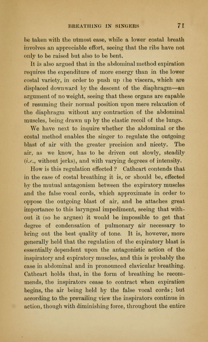 be taken with the utmost ease, while a lower costal breath involves an appreciable effort, seeing that the ribs have not only to be raised but also to be bent. It is also argued that in the abdominal method expiration requires the expenditure of more energy than in the lower costal variety, in order to push up ihe viscera, which are displaced downward by the descent of the diaphragm—an argument of no weight, seeing that these organs are capable of resuming their normal position upon mere relaxation of the diaphragm without any contraction of the abdominal muscles, being drawn up by the elastic recoil of the lungs. We have next to inquire whether the abdominal or the costal method enables the singer to regulate the outgoing blast of air with the greater precision and nicety. The air, as we know, has to be driven out slowly, steadily {i.e., without jerks), and with varying degrees of intensity. How is this regulation effected ? Cathcart contends that in the case of costal breathing it is, or should be, effected by the mutual antagonism between the expiratory muscles and the false vocal cords, which approximate in order to oppose the outgoing blast of air, and he attaches great importance to this laryngeal impediment, seeing that with- out it (so he argues) it would be impossible to get that degree of condensation of pulmonary air necessary to bring out the best quality of tone. It is, however, more generally held that the regulation of the expiratory blast is essentially dependent upon the antagonistic action of the inspiratory and expiratory muscles, and this is probably the ease in abdominal and in pronounced clavicular breathing. Cathcart holds that, in the form of breathing he recom- mends, the inspirators cease to contract when expiration begins, the air being held by the false vocal cords; but according to the prevailing view the inspirators continue in action, though with diminishing force, throughout the entire