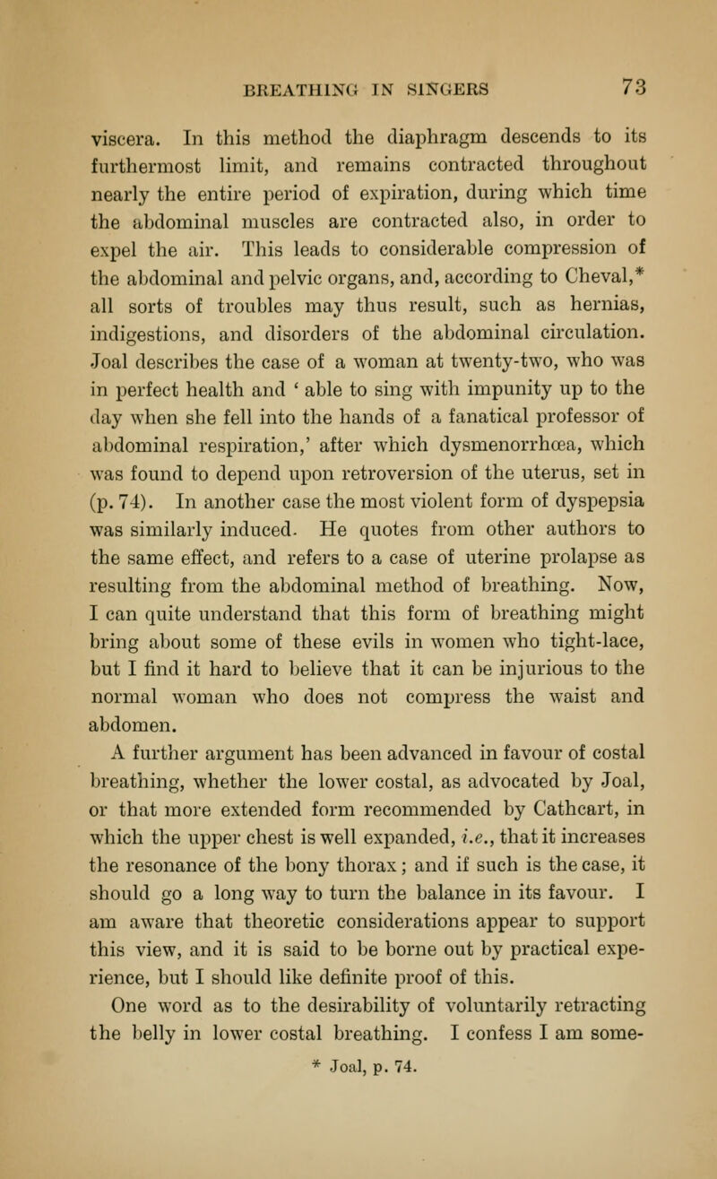viscera. In this method the diaphragm descends to its furthermost limit, and remains contracted throughout nearly the entire period of expiration, during which time the abdominal muscles are contracted also, in order to expel the air. This leads to considerable compression of the abdominal and pelvic organs, and, according to Cheval,* all sorts of troubles may thus result, such as hernias, indigestions, and disorders of the abdominal circulation. Joal describes the case of a woman at twenty-two, who was in perfect health and ' able to sing with impunity up to the day when she fell into the hands of a fanatical professor of abdominal respiration,' after which dysmenorrhoea, which was found to depend upon retroversion of the uterus, set in (p. 74). In another case the most violent form of dyspepsia was similarly induced. He quotes from other authors to the same effect, and refers to a case of uterine prolapse as resulting from the abdominal method of breathing. Now, I can quite understand that this form of breathing might bring al)out some of these evils in women who tight-lace, but I find it hard to believe that it can be injurious to the normal woman who does not compress the waist and abdomen. A further argument has been advanced in favour of costal breathing, whether the lower costal, as advocated by Joal, or that more extended form recommended by Cathcart, in which the upper chest is well expanded, i.e., that it increases the resonance of the bony thorax; and if such is the case, it should go a long way to turn the balance in its favour. I am aware that theoretic considerations appear to support this view, and it is said to be borne out by practical expe- rience, but I should like definite proof of this. One word as to the desirability of voluntarily retracting the belly in lower costal breathing. I confess I am some- * Joal, p. 74.