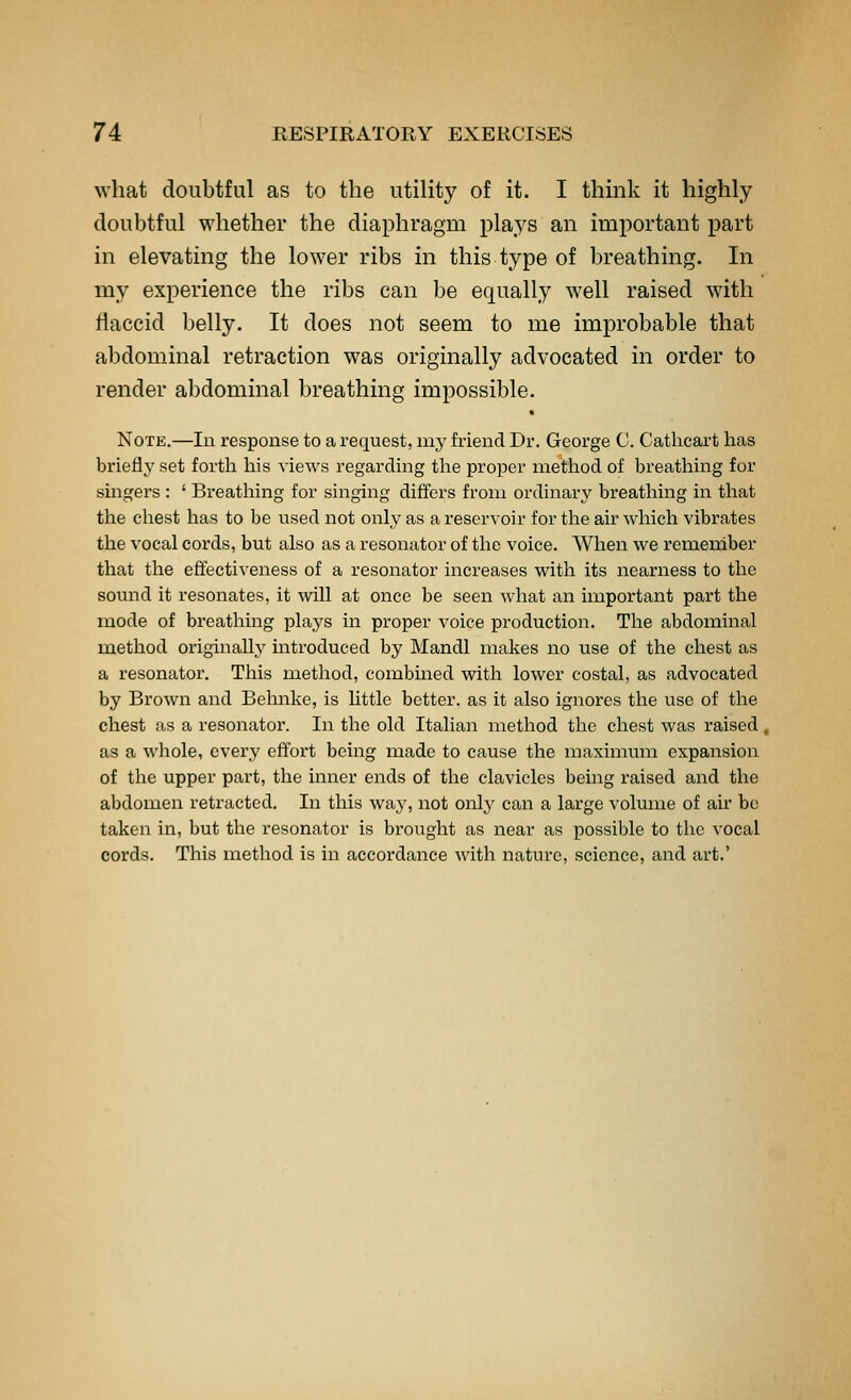 what doubtful as to the utility of it. I think it highly doubtful whether the diaphragm plays an important part in elevating the lower ribs in this type of breathing. In my experience the ribs can be equally well raised with flaccid belly. It does not seem to me improbable that abdominal retraction was originally advocated in order to render abdominal breathing impossible. Note.—In response to a request, my friend Dr. George C. Cathcart has briefly set forth his views regarding the proper method of breathing for smgers : ' Breathing for singing differs from ordinary breathing in that the chest has to be used not only as a reservoir for the air which vibrates the vocal cords, but also as a resonator of the voice. When we remember that the effectiveness of a resonator increases with its nearness to the sound it resonates, it will at once be seen what an important part the mode of breathing plays in proper voice production. The abdominal method originally introduced by Mandl makes no use of the chest as a resonator. This method, combined with lower costal, as advocated by Brown and Behnke, is little better, as it also ignores the use of the chest as a resonator. In the old Italian method the chest was raised, as a whole, every effort being made to cause the maximum expansion of the upper part, the inner ends of the clavicles being raised and the abdomen retracted. In this waj^ not only can a large volume of air bo taken in, but the resonator is brought as near as possible to the vocal cords. This method is in accordance with nature, science, and art.'