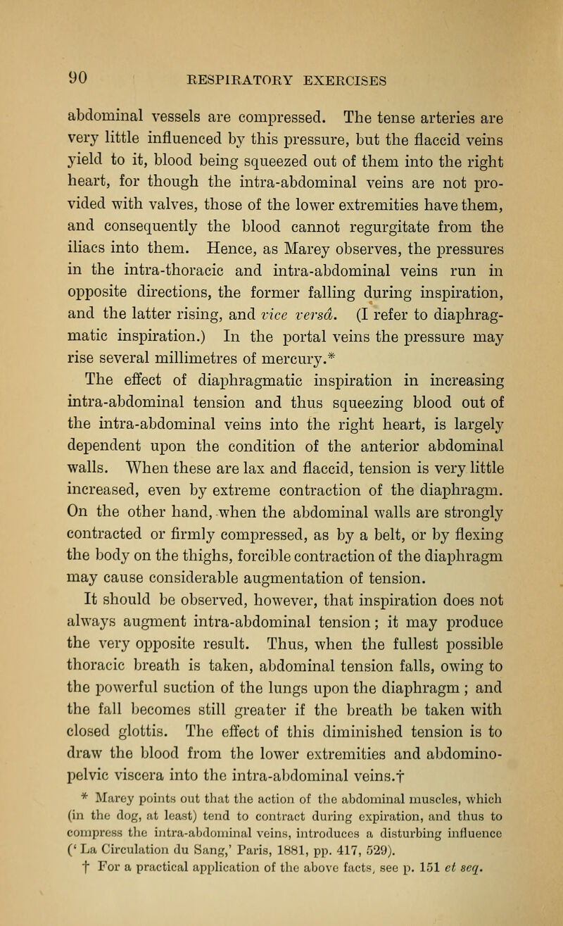 abdominal vessels are compressed. The tense arteries are very little influenced by this pressure, but the flaccid veins yield to it, blood being squeezed out of them into the right heart, for though the intra-abdominal veins are not pro- vided with valves, those of the lower extremities have them, and consequently the blood cannot regurgitate from the iliacs into them. Hence, as Marey observes, the pressures in the intra-thoracic and intra-abdominal veins run in opposite directions, the former falling during inspiration, and the latter rising, and vice versa. (I refer to diaphrag- matic inspiration.) In the portal veins the pressure may rise several millimetres of mercury.* The effect of diaphragmatic inspiration in increasing intra-abdominal tension and thus squeezing blood out of the intra-abdominal veins into the right heart, is largely dependent upon the condition of the anterior abdominal walls. When these are lax and flaccid, tension is very little increased, even by extreme contraction of the diaphragm. On the other hand, when the abdominal walls are strongly contracted or firmly compressed, as by a belt, or by flexing the body on the thighs, forcible contraction of the diaphragm may cause considerable augmentation of tension. It should be observed, however, that inspiration does not always augment intra-abdominal tension; it may produce the very opposite result. Thus, when the fullest possible thoracic breath is taken, abdominal tension falls, owing to the powerful suction of the lungs upon the diaphragm ; and the fall l)ecomes still greater if the breath be taken with closed glottis. The effect of this diminished tension is to draw the blood from the lower extremities and abdomino- pelvic viscera into the intra-abdominal veins.t * Marey points out that the action of the abdominal muscles, which (in the dog, at least) tend to contract during expiration, and thus to compress the intra-abdominal veins, introduces a disturbing influence (' La Circulation du Sang,' Paris, IBBl, pp. 417, 529), t For a practical application of the above facts, see p. 151 ct scq.