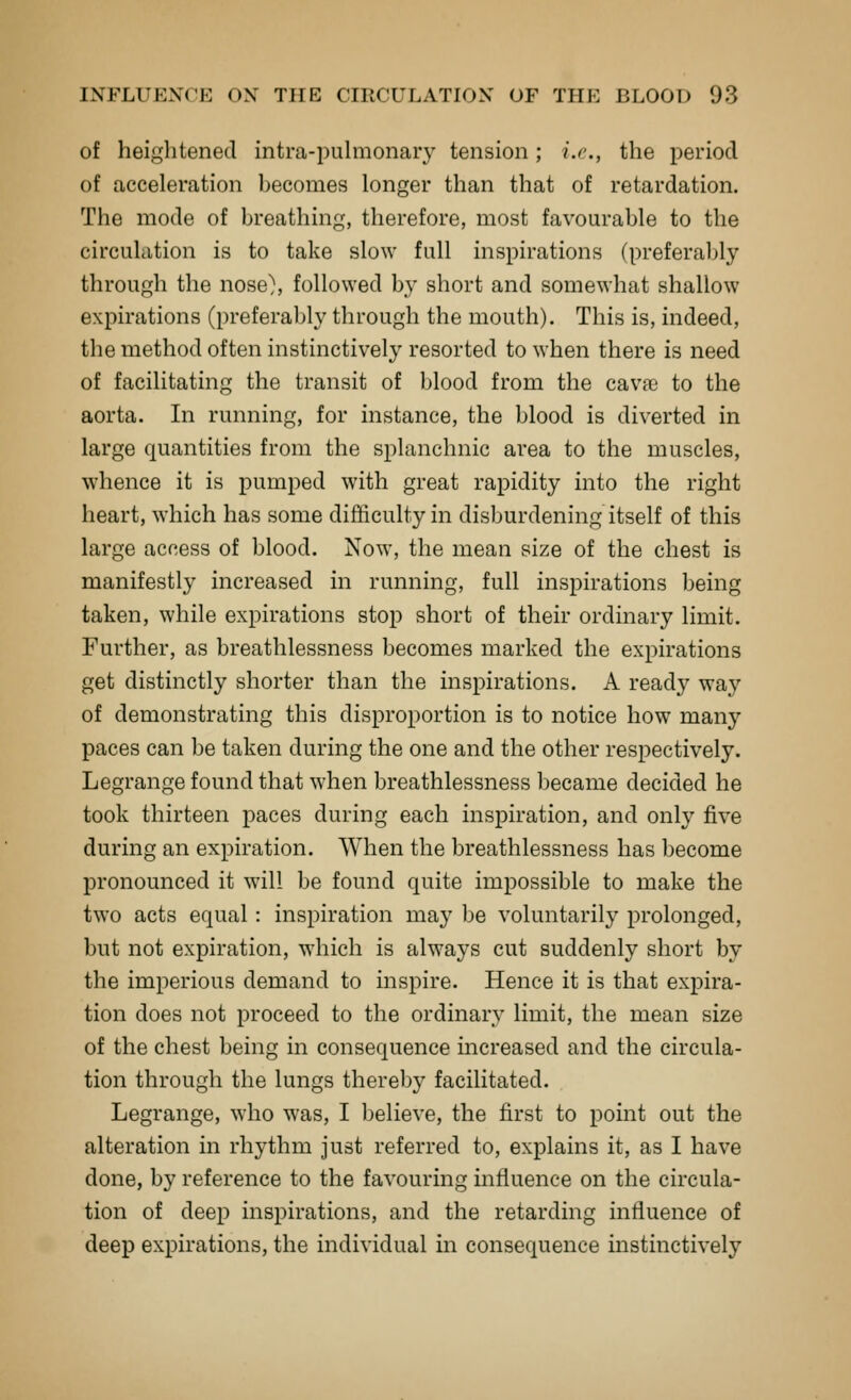 of heightened intra-iDulmonary tension; i.e., the period of acceleration becomes longer than that of retardation. The mode of breathing, therefore, most favourable to the circulation is to take slow full inspirations (preferably through the nose}, followed by short and somewhat shallow expirations (preferably through the mouth). This is, indeed, the method often instinctively resorted to when there is need of facilitating the transit of blood from the cavfe to the aorta. In running, for instance, the blood is diverted in large quantities from the splanchnic area to the muscles, whence it is pumped with great rapidity into the right heart, which has some difficulty in disburdening itself of this large access of blood. Now, the mean size of the chest is manifestly increased in running, full inspirations being taken, while expirations stop short of their ordinary limit. Further, as breathlessness becomes marked the expirations get distinctly shorter than the inspirations. A ready way of demonstrating this disproportion is to notice how many paces can be taken during the one and the other respectively. Legrange found that when breathlessness became decided he took thirteen paces during each inspiration, and only five during an expiration. When the breathlessness has become pronounced it will be found quite impossible to make the two acts equal : inspiration may be voluntarily prolonged, but not expiration, which is always cut suddenly short by the imperious demand to inspire. Hence it is that expira- tion does not proceed to the ordinary limit, the mean size of the chest being in consequence increased and the circula- tion through the lungs thereby facilitated. Legrange, who was, I believe, the first to point out the alteration in rhythm just referred to, explains it, as I have done, by reference to the favouring influence on the circula- tion of deep inspirations, and the retarding influence of deep expirations, the individual in consequence instinctively