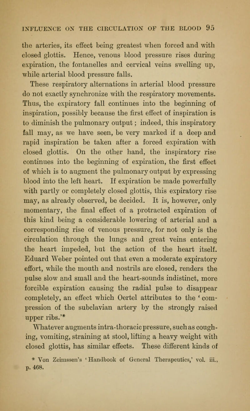the arteries, its effect being greatest when forced and with closed glottis. Hence, venous blood pressure rises during expiration, the fontanelles and cervical veins swelling up, while arterial blood pressure falls. These respiratory alternations in arterial blood pressure do not exactly synchronize with the respiratory movements. Thus, the expiratory fall continues into the beginning of inspiration, possibly because the first effect of inspiration is to diminish the pulmonary output; indeed, this inspiratory fall may, as we have seen, be very marked if a deep and rapid inspiration be taken after a forced expiration with closed glottis. On the other hand, the inspiratory rise continues into the beginning of expiration, the first effect of which is to augment the pulmonary output by expressing blood into the left heart. If expiration be made powerfully with partly or completely closed glottis, this expiratory rise may, as already observed, be decided. It is, however, only momentary, the final effect of a protracted expiration of this kind being a considerable lowering of arterial and a corresponding rise of venous pressure, for not only is the circulation through the lungs and great veins entering the heart impeded, but the action of the heart itself. Eduard Weber pointed out that even a moderate expiratory effort, while the mouth and nostrils are closed, renders the pulse slow and small and the heart-sounds indistinct, more forcible expiration causing the radial pulse to disappear completely, an efl'ect which Oertel attributes to the ' com- pression of the subclavian artery by the strongly raised upper ribs.'* Whatever augments intra-thoracic pressure, such as cough- mg, vomiting, straining at stool, lifting a heavy weight with closed glottis, has similar effects. These different kmds of * Von Zeimssen's 'Handbook of General Therapeutics,' vol. iii., p. 468.
