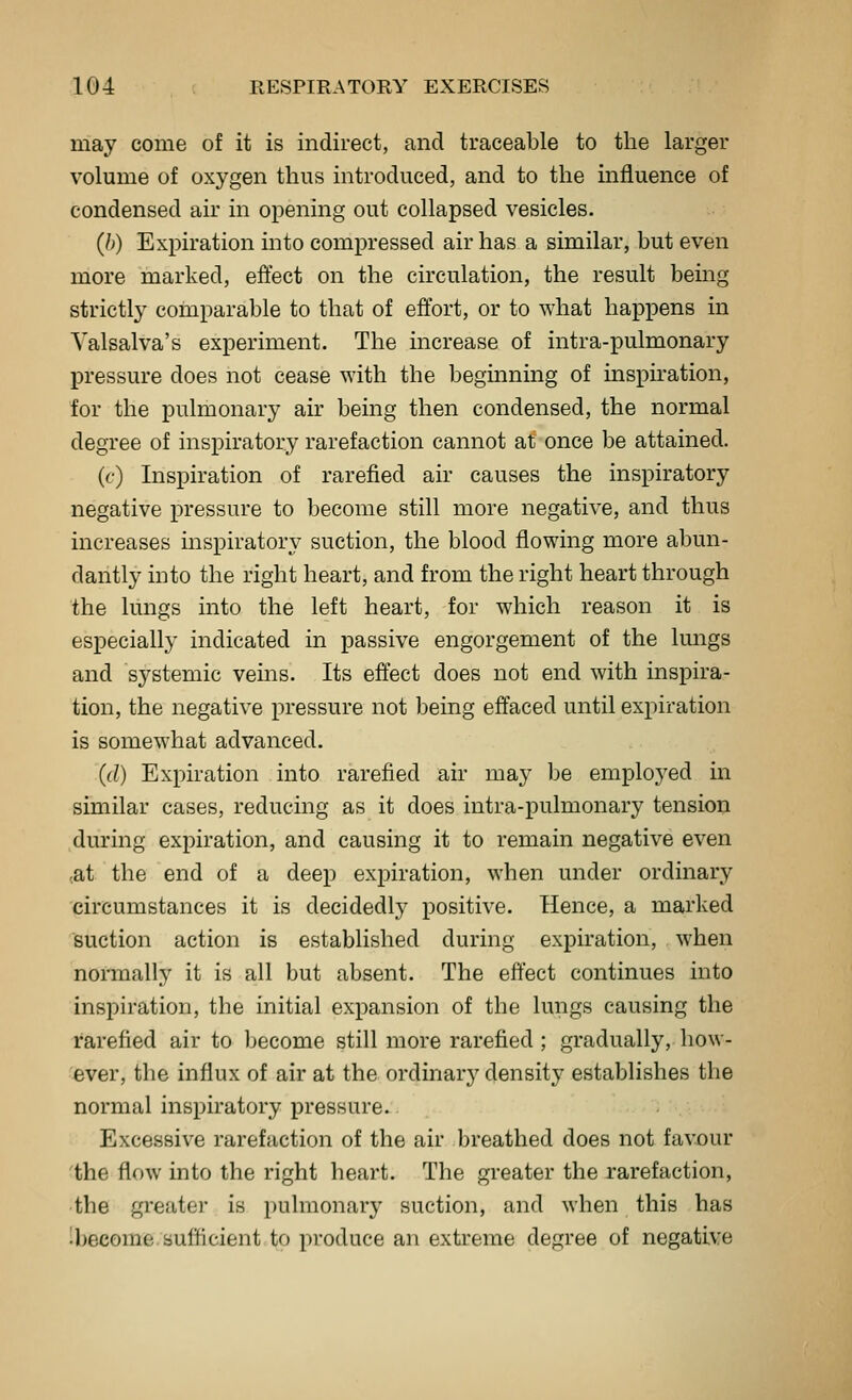 may come of it is indirect, and traceable to the larger volume of oxygen thus introduced, and to the influence of condensed air in opening out collapsed vesicles. (b) Expiration into compressed air has a similar, but even more marked, effect on the circulation, the result being strictly comparable to that of effort, or to what happens in Valsalva's experiment. The increase of intra-pulmonary pressure does not cease with the beginning of inspiration, for the pulmonary air being then condensed, the normal degree of inspiratory rarefaction cannot at once be attained. (c) Inspiration of rarefied air causes the inspiratory negative pressure to become still more negative, and thus increases inspiratory suction, the blood flowing more abun- dantly into the right heart, and from the right heart through the lungs into the left heart, for which reason it is especially indicated in passive engorgement of the lungs and systemic veins. Its effect does not end with inspira- tion, the negative pressure not being effaced until expiration is somewhat advanced. (d) Expiration into rarefied air may be employed in similar cases, reducing as it does intra-pulmonary tension during expiration, and causing it to remain negative even (at the end of a deep expiration, when under ordinary circumstances it is decidedly positive. Hence, a marked suction action is established during expiration, when normally it is all but absent. The effect continues into inspiration, the initial expansion of the lungs causing the rarefied air to become still more rarefied; gradually, how- ever, the influx of air at the ordinary density establishes the normal inspiratory pressure. Excessive rarefaction of the air breathed does not favjour 'the flow into the right heart. The greater the rarefaction, •the greater is pulmonary suction, and when this has 'become sufficient to produce an extreme degree of negative