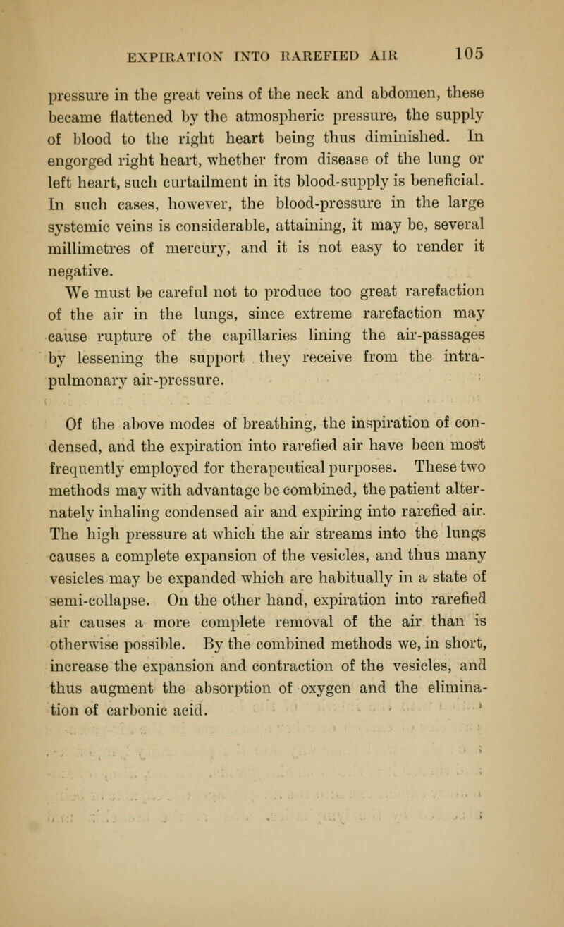 pressure in the great veins of the neck and abdomen, these became flattened by the atmospheric pressure, the supply of blood to the right heart being thus diminished. In engorged right heart, whether from disease of the lung or left heart, such curtailment in its ])lood-supply is beneficial. In such cases, however, the blood-pressure in the large systemic veins is considerable, attaining, it may be, several millimetres of mercury, and it is not easy to render it negative. We must be careful not to produce too great rarefaction of the air in the lungs, since extreme rarefaction may cause rupture of the capillaries lining the air-passages by lessening the support they receive from the intra- pulmonary air-pressure. Of the above modes of breathing, the inspiration of con- densed, and the expiration into rarefied air have been most frequently emploj-ed for therapeutical purposes. These two methods may with advantage be combined, the patient alter- nately inhaling condensed air and expiring into rarefied air. The high pressure at which the air streams into the lungs causes a complete expansion of the vesicles, and thus many vesicles may be expanded which are habitually in a state of semi-collapse. On the other hand, expiration into rarefied air causes a more complete removal of the air than is otherwise possible. By the combined methods we, in short, increase the expansion and contraction of the vesicles, and thus augment the absorption of oxygen and the elimina- tion of carbonic acid. '