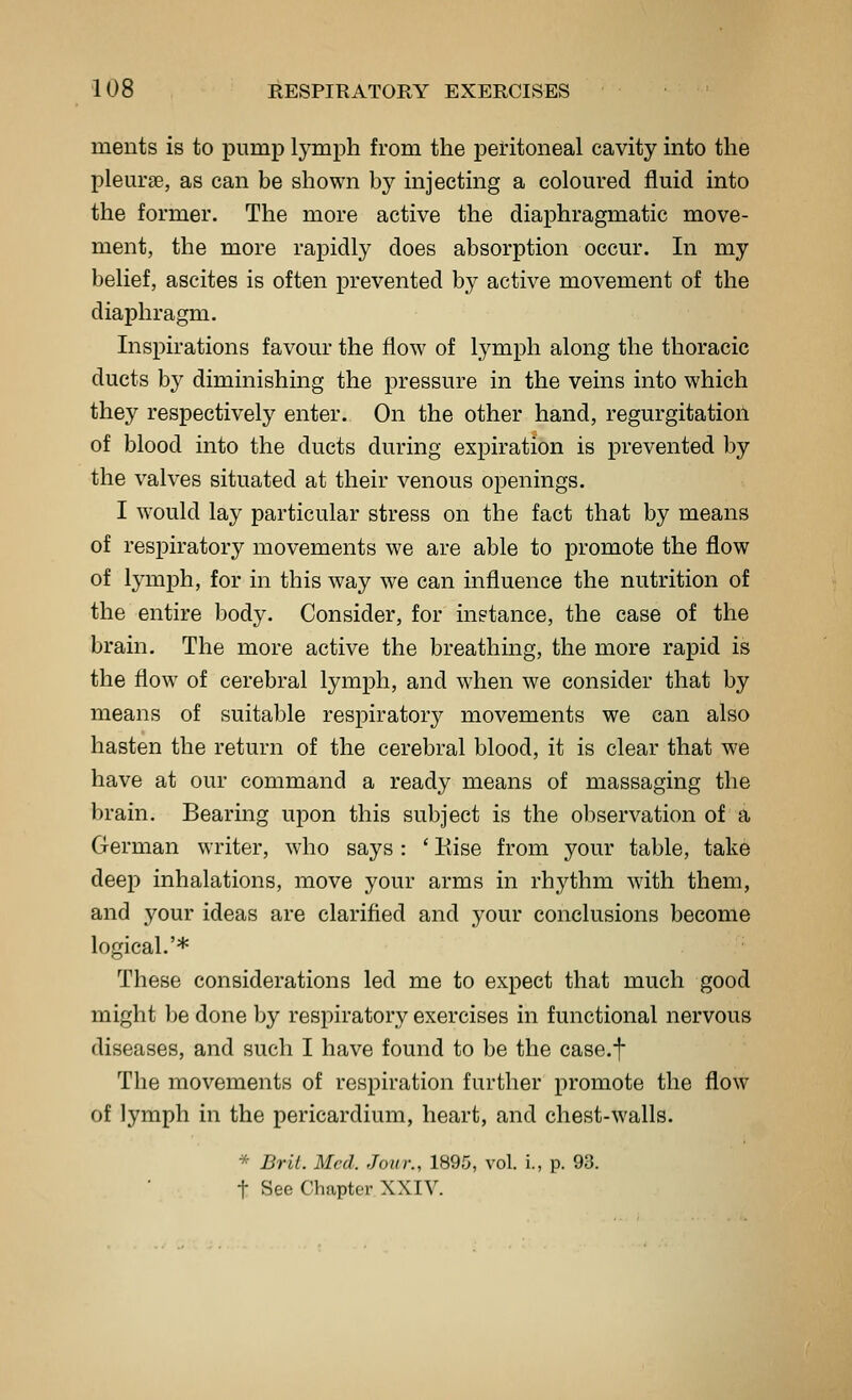 ments is to pump lymph from the peritoneal cavity into the pleurse, as can be shown by injecting a coloured fluid into the former. The more active the diaphragmatic move- ment, the more rapidly does absorption occur. In my belief, ascites is often prevented by active movement of the diaphragm. Insi)irations favour the flow of lymph along the thoracic ducts by diminishing the pressure in the veins into which they respectively enter. On the other hand, regurgitation of blood into the ducts during expiration is prevented by the valves situated at their venous openings. I would lay particular stress on the fact that by means of respiratory movements we are able to promote the flow of lymph, for in this way we can influence the nutrition of the entire body. Consider, for instance, the case of the brain. The more active the breathing, the more rapid is the flow of cerebral lymph, and when we consider that by means of suitable respiratory movements we can also hasten the return of the cerebral blood, it is clear that we have at our command a ready means of massaging the brain. Bearing upon this subject is the observation of a German writer, who says : ' Kise from your table, take deep inhalations, move your arms in rhythm with them, and your ideas are clarified and your conclusions become logical.'* These considerations led me to expect that much good might be done by respiratory exercises in functional nervous diseases, and such I have found to be the case.f The movements of respiration further promote the flow of lymph in the pericardium, heart, and chest-walls. * Bril. Med. Jour., 1895, vol. i., p. 93. t See Chapter XXIV.