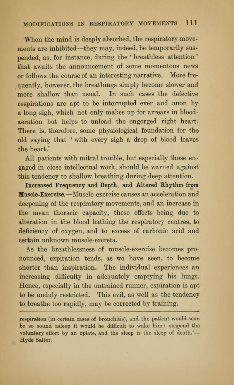 When the mind is deeply absorbed, the respiratory move- ments are inhibited—they may, indeed, be temporarily sus- pended, as, for instance, during the ' breathless attention ' that awaits the announcement of some momentous news or follows the course of an interesting narrative. More fre- quently, however, the breathings simply become slower and more shallow than usual. In such cases the defective respirations are apt to be interrupted ever and anon by a long sigh, which not only makes up for arrears in blood- aeration but helps to unload the engorged right heart. There is, therefore, some physiological foundation for the old saying that ' with every sigh a drop of blood leaves the heart.' All patients with mitral trouble, but especially those en- gaged in close intellectual work, should be warned against this tendency to shallow breathing during deep attention. Increased Frequency and Depth, and Altered Rhythm from Muscle-Exercise.—Muscle-exercise causes an acceleration and deepening of the respiratory movements, and an increase in the mean thoracic capacity, these effects being due to alteration in the blood bathing the respiratory centres, to deficiency of oxygen, and to excess of carbonic acid and certain unknown muscle-excreta. As the breathlessness of muscle-exercise becomes pro- nounced, expiration tends, as we have seen, to become shorter than inspiration. The individual experiences an increasing difficulty in adequately emptying his lungs. Hence, especially in the untrained runner, expiration is apt to be unduly restricted. This evil, as well as the tendency to breathe too rapidly, may be corrected by training. respiration (in certain cases of bronchitis), and the patient would soon be so sound asleep it would be difficult to wake him : suspend the voluntary eftbrt by an opiate, and the sleep is the sleep of death.'— Hyde Salter.