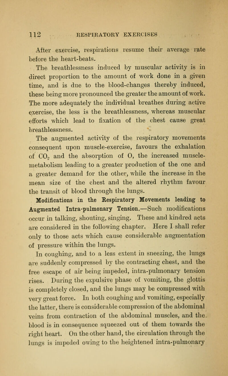 After exercise, respirations resume their average rate before the heart-beats. The breathlessness induced by muscular activity is in direct proportion to the amount of ^York done in a given time, and is due to the blood-changes thereby induced, these being more pronounced the greater the amount of work. The more adequately the individual breathes durmg active exercise, the less is the breathlessness, whereas muscular efforts which lead to fixation of the chest cause great breathlessness. The augmented activity of the respiratory movements consequent upon muscle-exercise, favours the exhalation of COo and the absorption of 0, the increased muscle- metabolism leading to a greater production of the one and a greater demand for the other, while the increase in the mean size of the chest and the altered rhythm favour the transit of blood through the lungs. Modifications in the Respiratory Movements leading to Augmented Intra-pulmonary Tension.—Such modifications occur in talking, shouting, singing. These and kindred acts are considered in the following chapter. Here I shall refer only to those acts which cause considerable augmentation of pressure within the lungs. In coughing, and to a less extent in sneezing, the lungs are suddenly compressed by the contracting chest, and the free escape of air being impeded, intra-pulmonary tension rises. During the expulsive phase of vomiting, the glottis is completely closed, and the lungs may be compressed with very great force. In l)oth coughing and vomiting, especially the latter, there is considerable compression of the abdominal veins from contraction of the abdominal muscles, and the. blood is in consequence squeezed out of them towards the right heart. On the other hand, the circulation through the lungs is impeded owing to the heightened intra-pulmonary