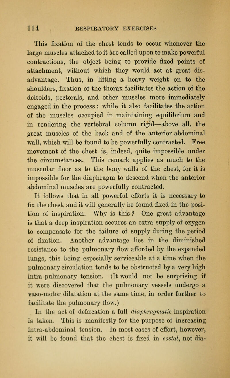 This fixation of the chest tends to occur whenever the large muscles attached to it are called upon to make powerful contractions, the object being to provide fixed points of attachment, without which they would act at great dis- advantage. Thus, in lifting a heavy weight on to the shoulders, fixation of the thorax facilitates the action of the deltoids, pectorals, and other muscles more immediately engaged in the process; while it also facilitates the action of the muscles occupied in maintaining equilibrium and in rendering the vertebral column rigid—above all, the great muscles of the back and of the anterior abdominal w^all, which will be found to be powerfully contracted. Free movement of the chest is, indeed, quite impossible under the circumstances. This remark applies as much to the muscular floor as to the bony walls of the chest, for it is impossible for the diaphragm to descend when the anterior abdominal muscles are powerfully contracted. It follows that in all powerful efforts it is necessary to fix the chest, and it will generally be found fixed in the posi- tion of inspiration. Why is this ? One great advantage is that a deep inspiration secures an extra supply of oxygen to compensate for the failure of supply during the period of fixation. Another advantage lies in the diminished resistance to the pulmonary flow afforded by the expanded lungs, this being especially serviceable at a time when the pulmonary circulation tends to be obstructed by a very high intra-pulmonary tension. (It would not be surprising if it were discovered that the pulmonary vessels undergo a vaso-motor dilatation at the same time, in order further to facilitate the pulmonary flow.) In the act of defsecation a full diaphrafiinatic inspiration is taken. This is manifestly for the purpose of increasing intra-abdominal tension. In most cases of effort, however, it will be found that the chest is fixed in costal, not dia-