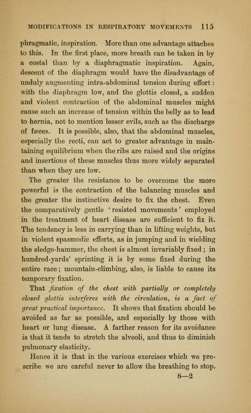 phragmatic, inspiration. More than one advantage attaches to this. In the first place, more breath can be taken in by a costal than by a diaphragmatic inspiration. Again, descent of the diaphragm would have the disadvantage of unduly augmenting intra-abdominal tension during effort: with the diaphragm low, and the glottis closed, a sudden and violent contraction of the abdominal muscles might cause such an increase of tension within the belly as to lead to hernia, not to mention lesser evils, such as the discharge of faeces. It is possible, also, that the abdominal muscles, especially the recti, can act to greater advantage in main- taining equilibrium when the ribs are raised and the origins and insertions of these muscles thus more widely separated than when they are low. The greater the resistance to be overcome the more powerful is the contraction of the balancing muscles and the greater the instinctive desire to fix the chest. Even the comparatively gentle ' resisted movements ' employed in the treatment of heart disease are sufficient to fix it. The tendency is less in carrying than in lifting weights, but in violent spasmodic efforts, as in jumping and in wielding the sledge-hammer, the chest is almost invariably fixed ; in hundred-yards' sprinting it is by some fixed during the entire race; mountain-climbing, also, is liable to cause its temporary fixation. That fixation of the chest tvith 'partially or completely closed glottis interferes with the circulation, is a fact of great practical importance. It shows that fixation should be avoided as far as possible, and especially by those with heart or lung disease. A farther reason for its avoidance is that it tends to stretch the alveoli, and thus to diminish pulmonary elasticity. Hence it is that in the various exercises which we pre- scribe we are careful never to allow the breathing to stop. 8—2