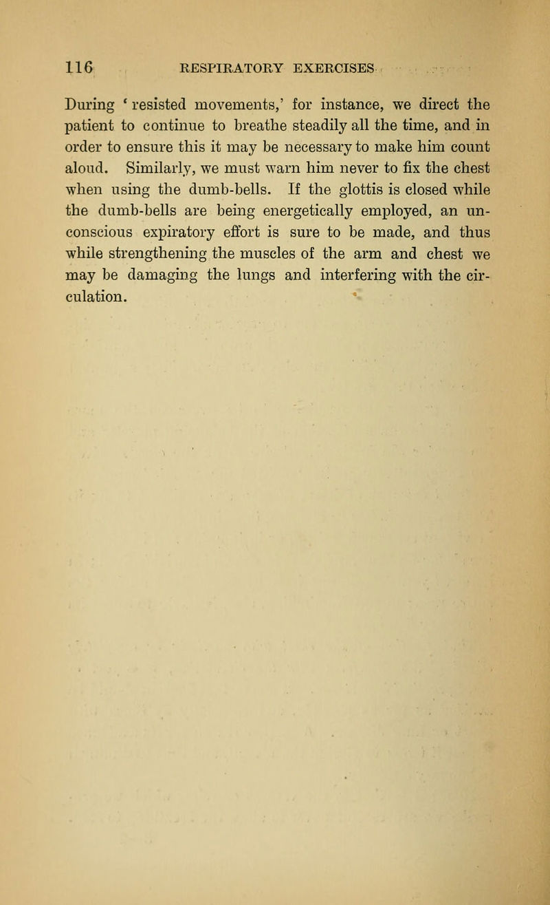 During * resisted movements,' for instance, we direct the patient to continue to breathe steadily all the time, and in order to ensure this it may be necessary to make him count aloud. Similarly, we must warn him never to fix the chest when using the dumb-bells. If the glottis is closed while the dumb-bells are being energetically employed, an un- conscious expiratory effort is sure to be made, and thus while strengthening the muscles of the arm and chest we may be damaging the lungs and interfering with the cir- culation. *