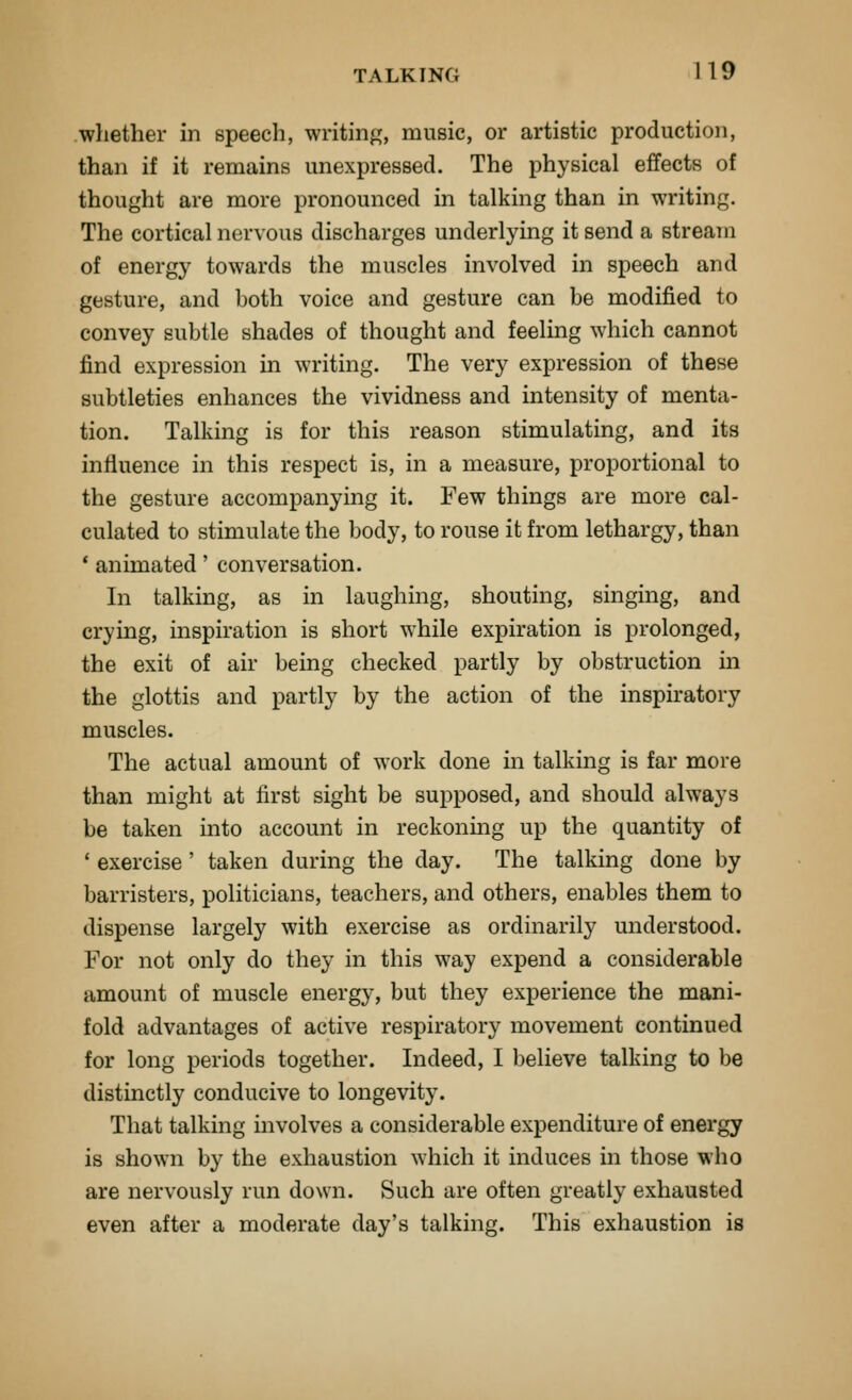 whether in speech, writin<T, music, or artistic production, than if it remains unexpressed. The physical effects of thought are more pronounced in talking than in writing. The cortical nervous discharges underlying it send a stream of energy towards the muscles involved in speech and gesture, and both voice and gesture can be modified to convey subtle shades of thought and feeling which cannot find expression in writing. The very expression of these subtleties enhances the vividness and intensity of menta- tion. Talking is for this reason stimulating, and its influence in this respect is, in a measure, proportional to the gesture accompanying it. Few things are more cal- culated to stimulate the body, to rouse it from lethargy, than ' animated' conversation. In talking, as in laughing, shouting, singing, and crying, inspiration is short while expiration is prolonged, the exit of air being checked partly by obstruction in the glottis and partly by the action of the inspiratory muscles. The actual amount of work done in talking is far more than might at first sight be supposed, and should always be taken into account in reckoning up the quantity of ' exercise' taken during the day. The talking done by barristers, politicians, teachers, and others, enables them to dispense largely with exercise as ordinarily understood. For not only do they in this way expend a considerable amount of muscle energy, but they experience the mani- fold advantages of active respiratory movement continued for long periods together. Indeed, I believe talking to be distinctly conducive to longevity. That talking involves a considerable expenditure of energy is shown by the exhaustion which it induces in those who are nervously run down. Such are often greatly exhausted even after a moderate day's talking. This exhaustion is