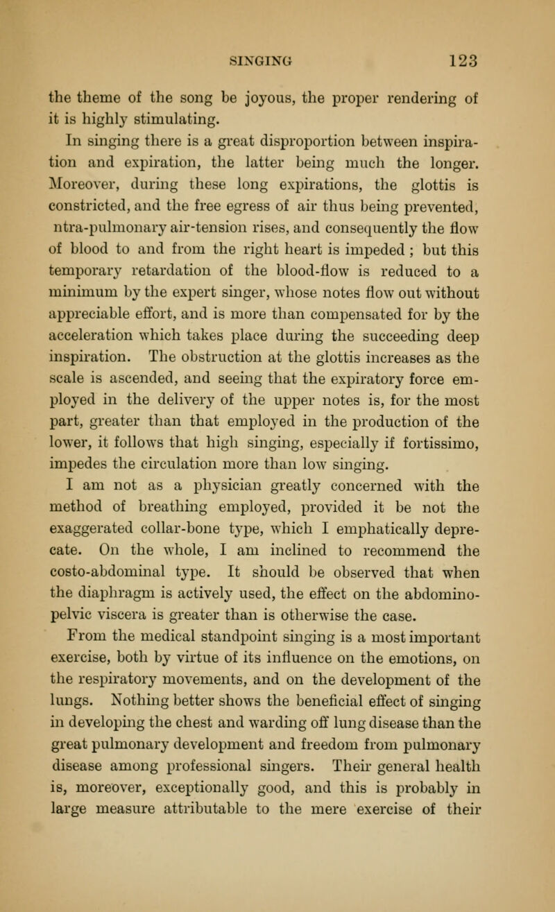 the theme of the song be joyous, the proper rendering of it is highly stimulating. In singing there is a great disproportion between inspira- tion and expiration, the latter being much the longer. Moreover, durmg these long expirations, the glottis is constricted, and the free egress of air thus being prevented, ntra-pulmonary air-tension rises, and consequently the flow of blood to and from the right heart is impeded; but this temporary retardation of the blood-flow is reduced to a minimum by the expert singer, whose notes flow out without appreciable eflbrt, and is more than compensated for by the acceleration which takes place during the succeeding deep inspiration. The obstruction at the glottis increases as the scale is ascended, and seeing that the expiratory force em- ployed in the delivery of the upper notes is, for the most part, greater than that employed in the production of the lower, it follows that high singing, especially if fortissimo, impedes the circulation more than low singing. I am not as a physician greatly concerned with the method of breathing employed, provided it be not the exaggerated collar-bone type, which I emphatically depre- cate. On the whole, I am inclined to recommend the costo-abdominal type. It should be observed that when the diaphragm is actively used, the effect on the abdomino- pelvic viscera is greater than is otherwise the case. From the medical standpoint singing is a most important exercise, both by virtue of its influence on the emotions, on the respiratory movements, and on the development of the lungs. Nothing better shows the beneficial effect of singing hi developing the chest and wardmg off lung disease than the great pulmonary development and freedom from pulmonary disease among professional singers. Their general health is, moreover, exceptionally good, and this is probably in large measure attributable to the mere exercise of their