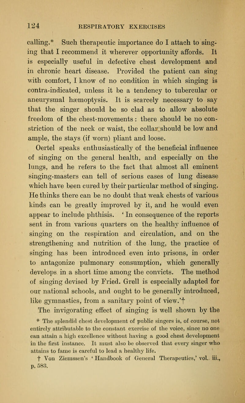 calling.* Such therapeutic importance do I attach to sing- ing that I recommend it wherever opportunity affords. It is especially useful in defective chest development and in chronic heart disease. Provided the patient can sing with comfort, I know of no condition in which singing is contra-indicated, unless it be a tendency to tubercular or aneurysmal haemoptysis. It is scarcely necessary to say that the singer should be so clad as to allow absolute freedom of the chest-movements : there should be no con- striction of the neck or waist, the collar should be low and ample, the stays (if worn) pliant and loose. Oertel speaks enthusiastically of the beneficial influence of singing on the general health, and especially on the lungs, and he refers to the fact that almost all eminent singing-masters can tell of serious cases of lung disease which have been cured by their particular method of singing. He thinks there can be no doubt that weak chests of various kinds can be greatly improved by it, and he would even appear to include phthisis. ' In consequence of the reports sent in from various quarters on the healthy influence of singing on the respiration and circulation, and on the strengthening and nutrition of the lung, the practice of singing has been introduced even into prisons, in order to antagonize pulmonary consumption, which generall}^ develops in a short time among the convicts. The method of singing devised by Fried. Grell is especially adapted for our national schools, and ought to be generally introduced, like gymnastics, from a sanitary point of view.'t The invigorating effect of singing is well shown by the * The splendid chest development of public singers is, of coui'se, not entirely attributal)lc to the constant exercise of the voice, since no one can attain a high excellence without having a good chest development in the first instance. It must also be observed that every singer who attains to fame is careful to lead a healthy life. t Von Ziemssen's 'Handbook of General Therapeutics,'vol. iii., p. 583.