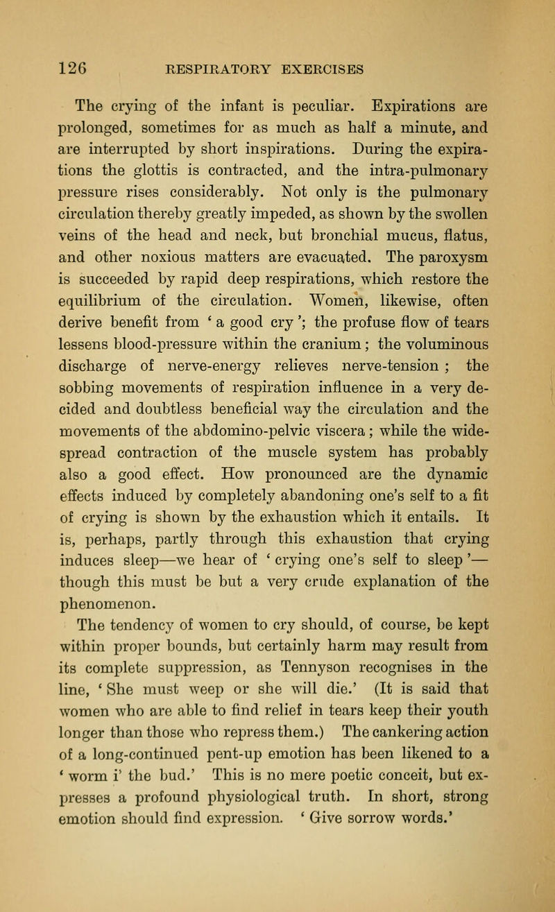 The crying of the infant is peculiar. Expirations are prolonged, sometimes for as much as half a minute, and are interrupted by short inspirations. During the expira- tions the glottis is contracted, and the intra-pulmonary pressure rises considerably. Not only is the pulmonary circulation thereby greatly impeded, as shown by the swollen veins of the head and neck, but bronchial mucus, flatus, and other noxious matters are evacuated. The paroxysm is succeeded by rapid deep respirations, which restore the equilibrium of the circulation. Women, likewise, often derive benefit from ' a good cry '; the jDrofuse flow of tears lessens blood-pressure within the cranium; the voluminous discharge of nerve-energy relieves nerve-tension ; the sobbing movements of respiration influence in a very de- cided and doubtless beneficial way the circulation and the movements of the abdomino-pelvic viscera; while the wide- spread contraction of the muscle system has probably also a good effect. How pronounced are the dynamic effects induced by completely abandoning one's self to a fit of crying is shown by the exhaustion which it entails. It is, perhaps, partly through this exhaustion that crying induces sleep—we hear of ' crying one's self to sleep '— though this must be but a very crude explanation of the phenomenon. The tendency of women to cry should, of course, be kept within proper bounds, but certainly harm may result from its complete suppression, as Tennyson recognises in the line, ' She must weep or she will die.' (It is said that women who are able to find relief in tears keep their youth longer than those who repress them.) The cankering action of a long-continued pent-up emotion has been likened to a * worm i' the bud.' This is no mere poetic conceit, but ex- presses a profound physiological truth. In short, strong emotion should find expression. ' Give sorrow words.'