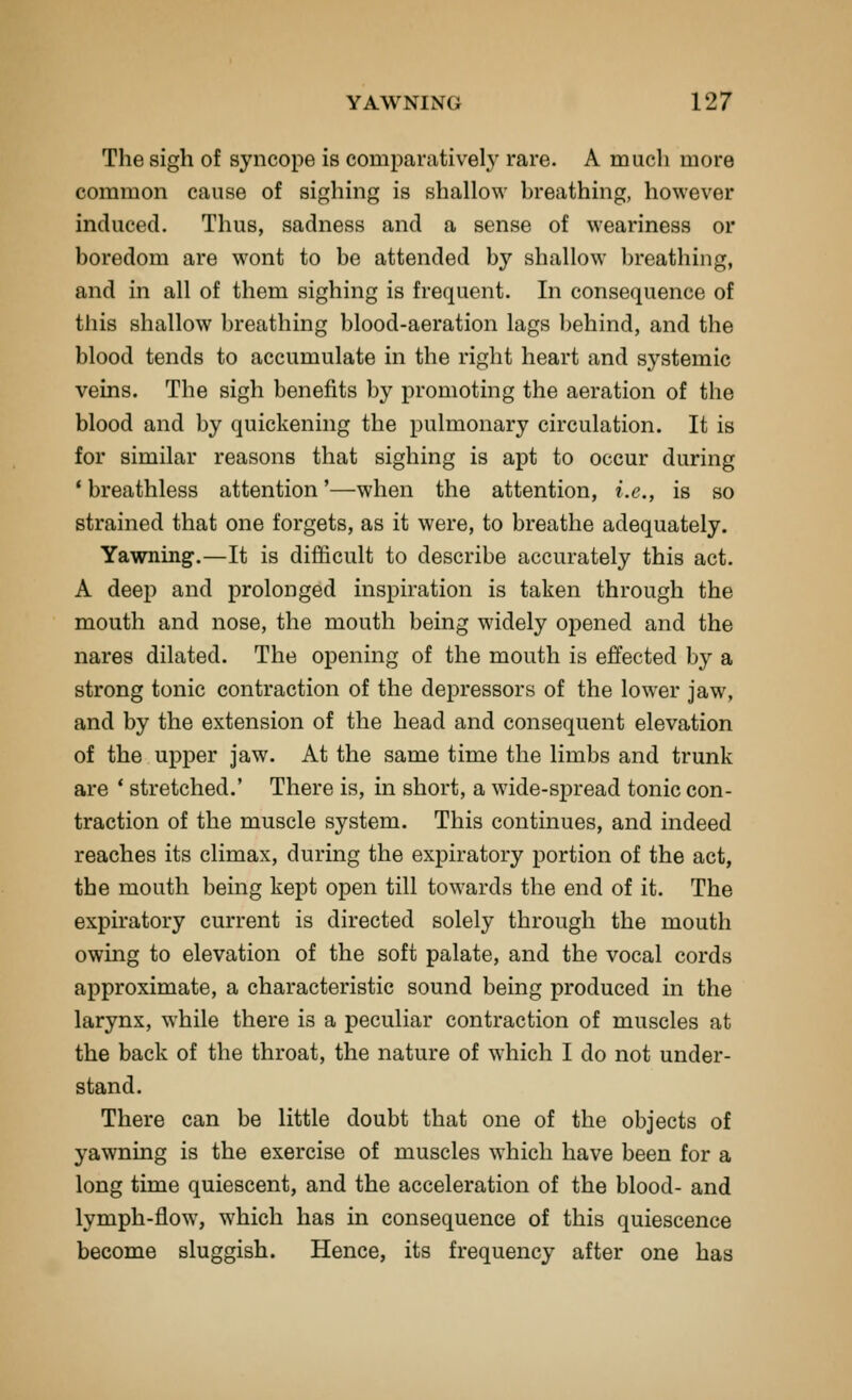 The sigh of syncope is comparatively rare. A much more common cause of sighing is shallow breathing, however induced. Thus, sadness and a sense of weariness or boredom are wont to be attended by shallow breathing, and in all of them sighing is frequent. In consequence of this shallow breathing blood-aeration lags behind, and the blood tends to accumulate in the right heart and systemic veins. The sigh benefits by promoting the aeration of the blood and by quickening the pulmonary circulation. It is for similar reasons that sighing is apt to occur during ' breathless attention'—when the attention, i.e., is so strained that one forgets, as it were, to breathe adequately. Yawning.—It is difficult to describe accurately this act. A deep and prolonged inspiration is taken through the mouth and nose, the mouth being widely opened and the nares dilated. The opening of the mouth is effected by a strong tonic contraction of the depressors of the lower jaw, and by the extension of the head and consequent elevation of the upper jaw. At the same time the limbs and trunk are * stretched.' There is, in short, a wide-spread tonic con- traction of the muscle system. This continues, and indeed reaches its climax, during the expiratory portion of the act, the mouth being kept open till towards the end of it. The expiratory current is directed solely through the mouth owing to elevation of the soft palate, and the vocal cords approximate, a characteristic sound being produced in the larynx, while there is a peculiar contraction of muscles at the back of the throat, the nature of which I do not under- stand. There can be little doubt that one of the objects of yawning is the exercise of muscles which have been for a long time quiescent, and the acceleration of the blood- and lymph-flow, which has in consequence of this quiescence become sluggish. Hence, its frequency after one has