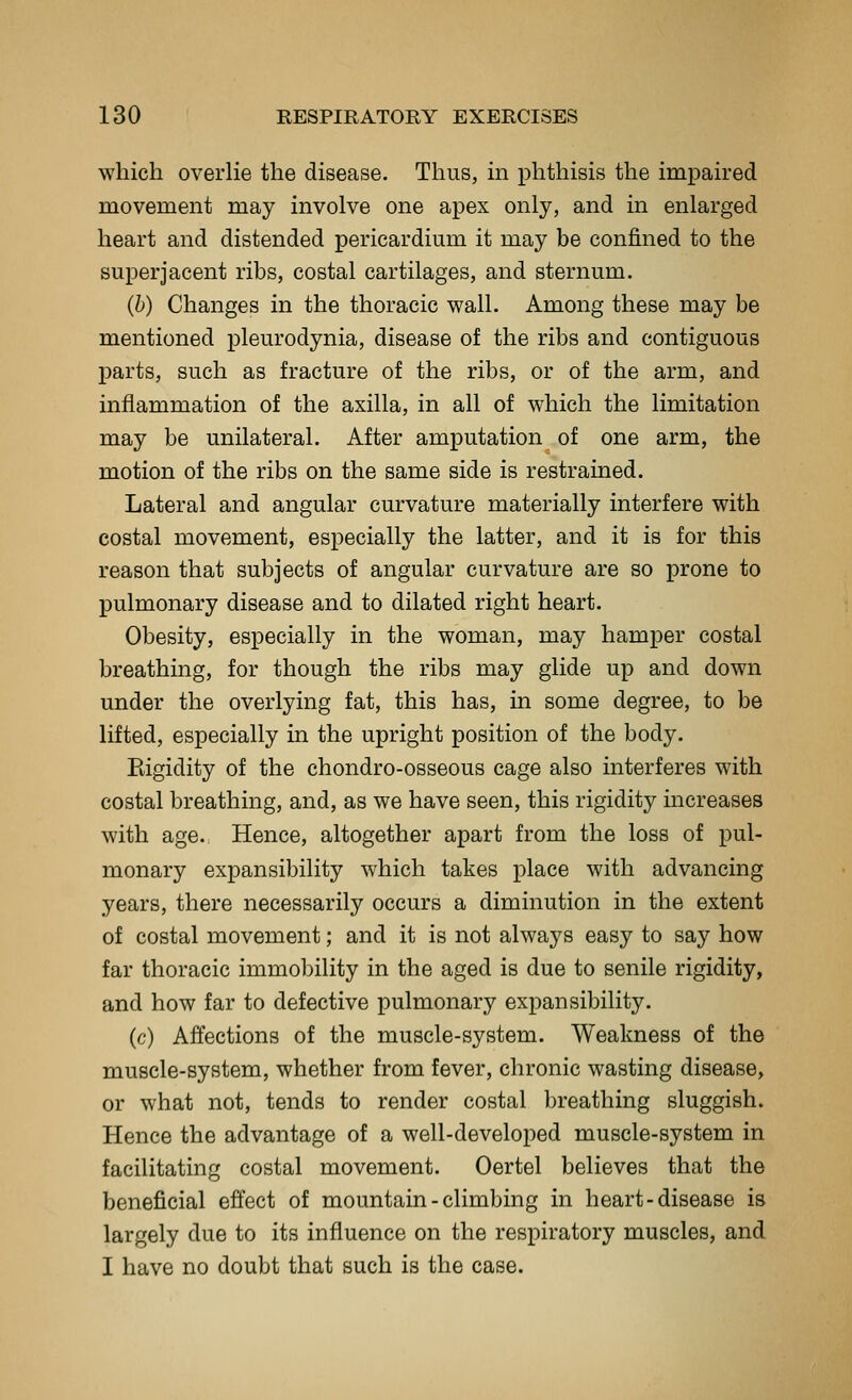 which overlie the disease. Thus, in phthisis the impaired movement may involve one apex only, and in enlarged heart and distended pericardium it may be confined to the superjacent ribs, costal cartilages, and sternum. (b) Changes in the thoracic wall. Among these may be mentioned pleurodynia, disease of the ribs and contiguous parts, such as fracture of the ribs, or of the arm, and inflammation of the axilla, in all of which the limitation may be unilateral. After amputation of one arm, the motion of the ribs on the same side is restrained. Lateral and angular curvature materially interfere with costal movement, especially the latter, and it is for this reason that subjects of angular curvature are so prone to pulmonary disease and to dilated right heart. Obesity, especially in the woman, may hamper costal breathing, for though the ribs may glide up and down under the overlying fat, this has, in some degree, to be lifted, especially in the upright position of the body. Eigidity of the chondro-osseous cage also interferes with costal breathing, and, as we have seen, this rigidity increases with age. Hence, altogether apart from the loss of pul- monary expansibility which takes place with advancing years, there necessarily occurs a diminution in the extent of costal movement; and it is not always easy to say how far thoracic immobility in the aged is due to senile rigidity, and how far to defective pulmonary expansibility. (c) Affections of the muscle-system. Weakness of the muscle-system, whether from fever, chronic wasting disease, or what not, tends to render costal breathing sluggish. Hence the advantage of a well-developed muscle-system in facilitating costal movement. Oertel believes that the beneficial effect of mountain - climbing in heart-disease is largely due to its influence on the respiratory muscles, and I have no doubt that such is the case.