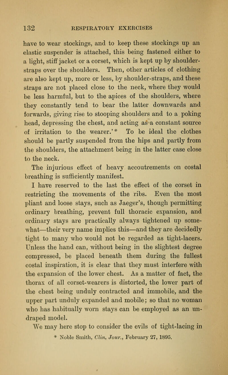 have to wear stockings, and to keep these stockings up an elastic suspender is attached, this being fastened either to a light, stiff jacket or a corset, which is kept up by shoulder- straps over the shoulders. Then, other articles of clothing are also kept up, more or less, by shoulder-straps, and these straps are not placed close to the neck, where they would be less harmful, but to the apices of the shoulders, where they constantly tend to bear the latter downwards and forwards, giving rise to stooping shoulders and to a poking head, depressing the chest, and acting as a constant source of irritation to the wearer.'* To be ideal the clothes should be partly suspended from the hips and partly from the shoulders, the attachment being in the latter case close to the neck. The injurious effect of heavy accoutrements on costal breathing is sufficiently manifest. I have reserved to the last the effect of the corset in restricting the movements of the ribs. Even the most pliant and loose stays, such as Jaeger's, though permitting ordinary breathing, prevent full thoracic expansion, and ordinary stays are practically always tightened up some- what—their very name implies this—and they are decidedly tight to many who would not be regarded as tight-lacers. Unless the hand can, without being in the slightest degree compressed, be placed beneath them during the fullest costal inspiration, it is clear that they must interfere with the expansion of the lower chest. As a matter of fact, the thorax of all corset-wearers is distorted, the lower part of the chest being unduly contracted and immobile, and the upper part unduly expanded and mobile; so that no woman who has habitually worn stays can be employed as an un- draped model. We may here stop to consider the evils of tight-lacing in * Noble Smith, Clin. Jour., February 27, 1895.