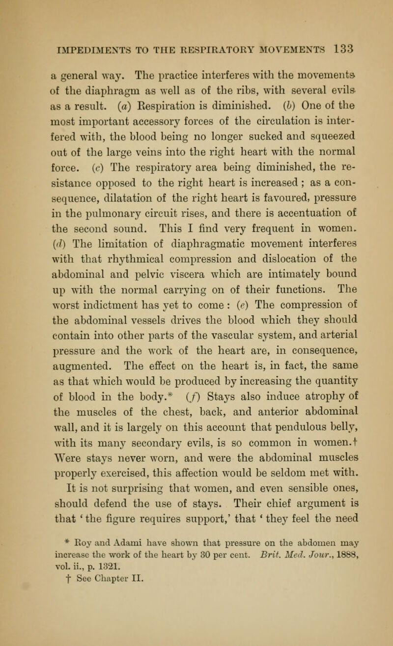 a general way. The practice interferes with the movementsv of the diaphragm as well as of the ribs, with several evils as a result, (a) Respiration is diminished, (h) One of the most important accessory forces of the circulation is inter- fered with, the blood being no longer sucked and squeezed out of the large veins into the right heart with the normal force, (f) The respiratory area being diminished, the re- sistance opposed to the right heart is increased ; as a con- sequence, dilatation of the right heart is favoured, pressure in the pulmonary circuit rises, and there is accentuation of the second sound. This I find very frequent in women. {(I) The limitation of diaphragmatic movement interferes with that rhythmical compression and dislocation of the abdominal and pelvic viscera which are intimately bound up with the normal carrying on of their functions. The worst indictment has yet to come : (e) The compression of the abdominal vessels drives the blood which they should contain into other parts of the vascular system, and arterial pressure and the work of the heart are, in consequence, augmented. The effect on the heart is, in fact, the same as that which would be produced by increasing the quantity of blood in the body.* (/) Stays also induce atrophy of the muscles of the chest, back, and anterior abdominal wall, and it is largely on this account that pendulous belly, with its many secondary evils, is so common in women.! Were stays never worn, and were the abdominal muscles properly exercised, this affection would be seldom met with. It is not surprising that women, and even sensible ones, should defend the use of stays. Their chief argument is that ' the figure requires support,' that * they feel the need * Roy and Adami have shown that pressure on the abdomen may increase the work of the heart by 30 per cent. Brif. Med. Jour., 1888, vol. ii., p. 1321. t See Chapter II.