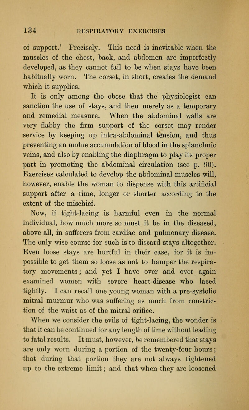 of support.' Precisely. This need is inevitable when the muscles of the chest, back, and abdomen are imperfectly developed, as they cannot fail to be when stays have been habitually worn. The corset, in short, creates the demand which it supplies. It is only among the obese that the physiologist can sanction the use of stays, and then merely as a temporary and remedial measure. When the abdominal walls are very flabby the firm support of the corset may render service by keeping up intra-abdominal tension, and thus preventing an undue accumulation of blood in the splanchnic veins, and also by enabling the diaphragm to play its proper part in promoting the abdominal circulation (see p. 90). Exercises calculated to develop the abdominal muscles will, however, enable the woman to dispense with this artificial support after a time, longer or shorter according to the extent of the mischief. Now, if tight-lacing is harmful even in the normal individual, how much more so must it be in the diseased, above all, in sufferers from cardiac and pulmonary disease. The only wise course for such is to discard stays altogether. Even loose stays are hurtful in their case, for it is im- possible to get them so loose as not to hamper the respira- tory movements; and yet I have over and over again examined women with severe heart-disease who laced tightly. I can recall one young woman with a pre-systolic mitral murmur who was suffering as much from constric- tion of the waist as of the mitral orifice. When we consider the evils of tight-lacing, the wonder is that it can be continued for any length of time without leading to fatal results. It must, however, be remembered that stays are only worn during a portion of the twenty-four hours; that during that portion they are not always tightened up to the extreme limit; and that when they are loosened