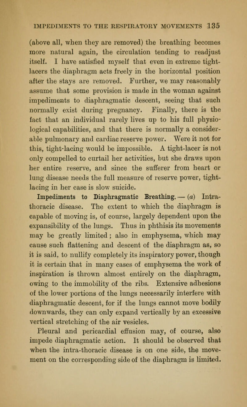 (above all, when they are removed) the breathing becomes more natural again, the circulation tending to readjust itself. I have satisfied myself that even in extreme tight- lacers the diaphragm acts freely in the horizontal position after the stays are removed. Further, we may reasonably assume that some provision is made in the woman against impediments to diaphragmatic descent, seeing that such normally exist during pregnancy. Finally, there is the fact that an individual rarely lives up to his full physio- logical capabilities, and that there is normally a consider- able pulmonary and cardiac reserve power. Were it not for this, tight-lacing would be impossible. A tight-lacer is not only compelled to curtail her activities, but she draws upon her entire reserve, and since the sufferer from heart or lung disease needs the full measure of reserve power, tight- lacing in her case is slow suicide. Impediments to Diaphragmatic Breathing. — (a) Intra- thoracic disease. The extent to which the diaphragm is capable of moving is, of course, largely dependent upon the expansibility of the lungs. Thus in phthisis its movements may be greatly limited; also in emphysema, which may cause such flattening and descent of the diaphragm as, so it is said, to nullify completely its inspiratory power, though it is certain that in many cases of emphysema the work of inspiration is thrown almost entirely on the diaphragm, owing to the immobility of the ribs. Extensive adhesions of the lower portions of the lungs necessarily interfere with diaphragmatic descent, for if the lungs cannot move bodily downwards, they can only expand vertically by an excessive vertical stretching of the air vesicles. Pleural and pericardial effusion may, of course, also impede diaphragmatic action. It should be observed that when the intra-thoracic disease is on one side, the move- ment on the corresponding side of the diaphragm is limited.