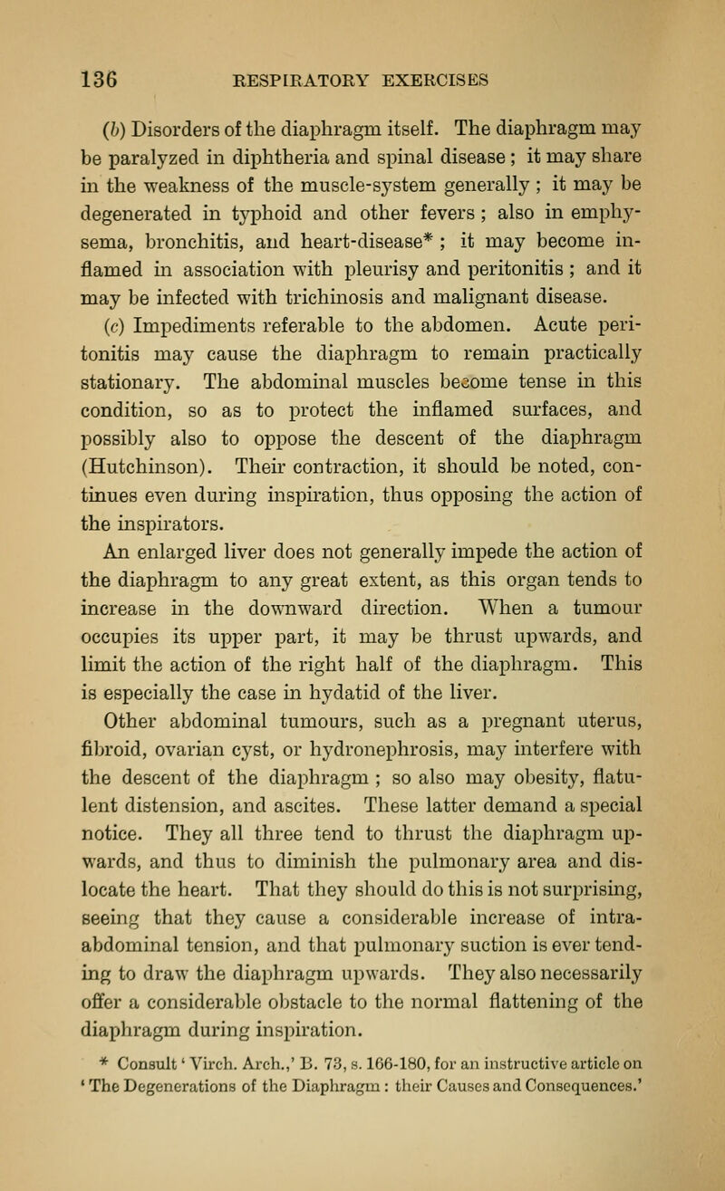 (b) Disorders of the diaphragm itself. The diaphragm may be paralyzed in diphtheria and spinal disease ; it may share in the weakness of the muscle-system generally ; it may be degenerated in typhoid and other fevers ; also in emphy- sema, bronchitis, and heart-disease* ; it may become in- flamed in association with pleurisy and peritonitis ; and it may be infected with trichinosis and malignant disease. (c) Impediments referable to the abdomen. Acute peri- tonitis may cause the diaphragm to remain practically stationary. The abdominal muscles become tense in this condition, so as to protect the inflamed surfaces, and possibly also to oppose the descent of the diaphragm (Hutchinson). Their contraction, it should be noted, con- tinues even during inspu'ation, thus opposing the action of the inspirators. An enlarged liver does not generally impede the action of the diaphragm to any great extent, as this organ tends to increase in the dov^nward direction. When a tumour occupies its upper part, it may be thrust upwards, and limit the action of the right half of the diaphragm. This is especially the case in hydatid of the liver. Other abdominal tumours, such as a pregnant uterus, fibroid, ovarian cyst, or hydronephrosis, may interfere with the descent of the diaphragm ; so also may obesity, flatu- lent distension, and ascites. These latter demand a special notice. They all three tend to thrust the diaphragm up- wards, and thus to diminish the pulmonary area and dis- locate the heart. That they should do this is not surprising, seeing that they cause a considerable increase of intra- abdominal tension, and that pulmonary suction is ever tend- ing to draw the diaphragm upwards. They also necessarily offer a considerable obstacle to the normal flattening of the diaphragm during inspiration. * Consult' Virch. Arch.,' B. 73, s. 166-180, for an instructive article on ' The Degenerations of the Diaphragm : their Causes and Consequences.'