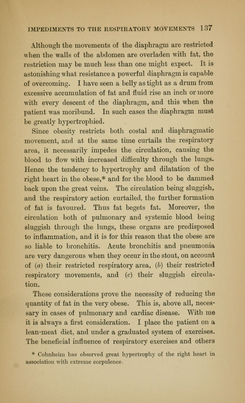 Although the movements of the diaphragm are restricted when the walls of the abdomen are overladen with fat, the restriction maj' be much less than one might expect. It is astonishing what resistance a powerful diaphragm is capable of overcoming, I have seen a belly as tight as a drum from excessive accumulation of fat and fluid rise an inch or more with every descent of the diaphragm, and this when the patient was moribund. In such cases the diaphragm must be greatly hypertrophied. Since obesity restricts both costal and diaphragmatic movement, and at the same time curtails the respiratory area, it necessarily impedes the circulation, causing the blood to flow with increased difiiculty through the lungs. Hence the tendency to hypertrophy and dilatation of the right heart in the obese,* and for the blood to be dammed back upon the great veins. The circulation being sluggish, and the respiratory action curtailed, the further formation of fat is favoured. Thus fat begets fat. Moreover, the circulation both of pulmonary and systemic blood being sluggish through the lungs, these organs are predisposed to inflammation, and it is for this reason that the obese are so liable to bronchitis. Acute bronchitis and pneumonia are very dangerous when they occur in the stout, on account of (a) their restricted respiratory area, (h) their restricted respiratory movements, and (c) their sluggish circula- tion. These considerations prove the necessity of reducing the quantity of fat in the very obese. This is, above all, neces- sary in cases of pulmonary and cardiac disease. With me it is alwaj^s a first consideration. I place the patient on a lean-meat diet, and under a graduated system of exercises. The beneficial influence of respiratory exercises and others * Cohnheiiu has observed great hypertrophy of the right heart in association with extreme corpulence.