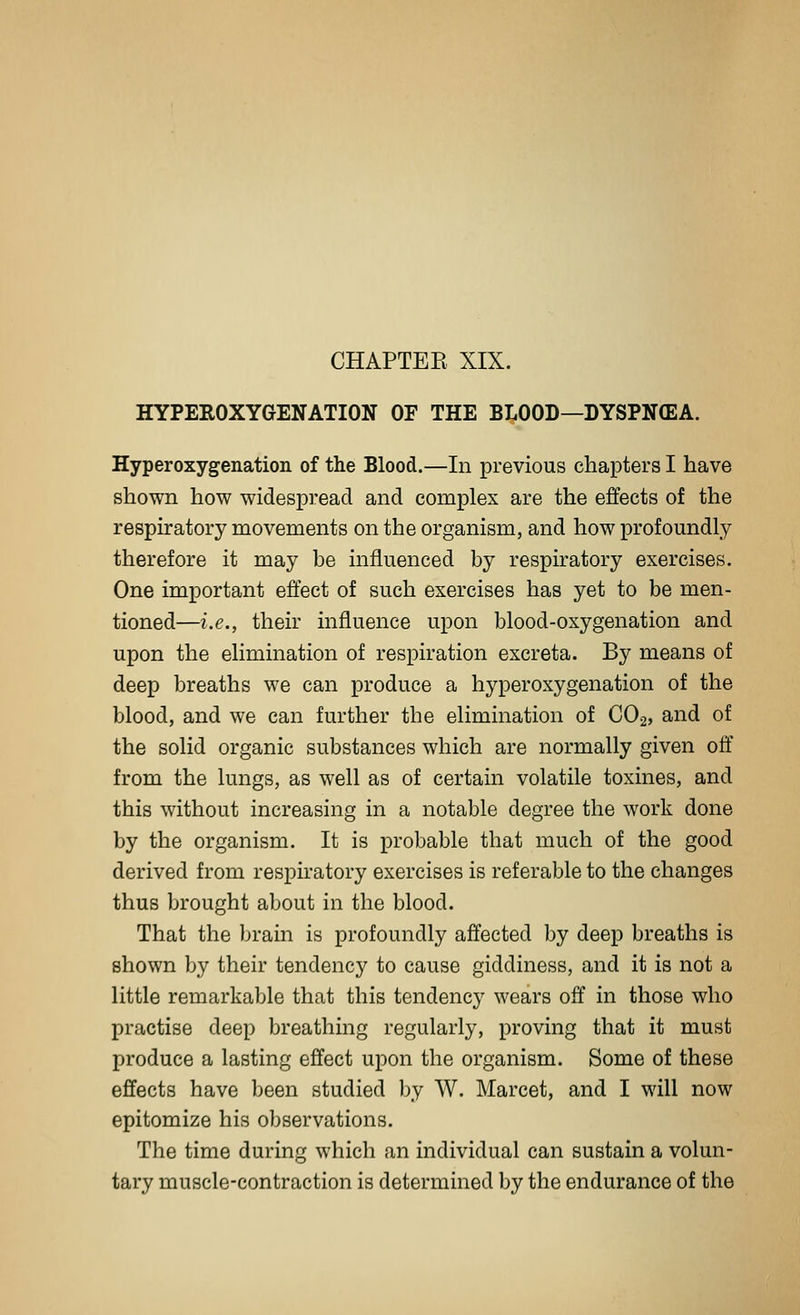 HYPEROXYGENATION OF THE BLOOD—DYSPNCEA. Hyperoxygenation of the Blood.—In previous chapters I have shown how widespread and complex are the effects of the respiratory movements on the organism, and how profoundly therefore it may be influenced by respiratory exercises. One important effect of such exercises has yet to be men- tioned—i.e., their influence upon blood-oxygenation and upon the elimination of respiration excreta. By means of deep breaths we can produce a hyperoxygenation of the blood, and we can further the elimination of CO2, and of the solid organic substances which are normally given off from the lungs, as well as of certain volatile toxines, and this without increasing in a notable degree the work done by the organism. It is probable that much of the good derived from respiratory exercises is referable to the changes thus brought about in the blood. That the brain is profoundly affected by deep breaths is shown by their tendencj' to cause giddiness, and it is not a little remarkable that this tendency wears off in those who practise deep breathing regularly, proving that it must produce a lasting effect upon the organism. Some of these effects have been studied by W. Marcet, and I will now epitomize his observations. The time during which an individual can sustain a volun- tary muscle-contraction is determined by the endurance of the