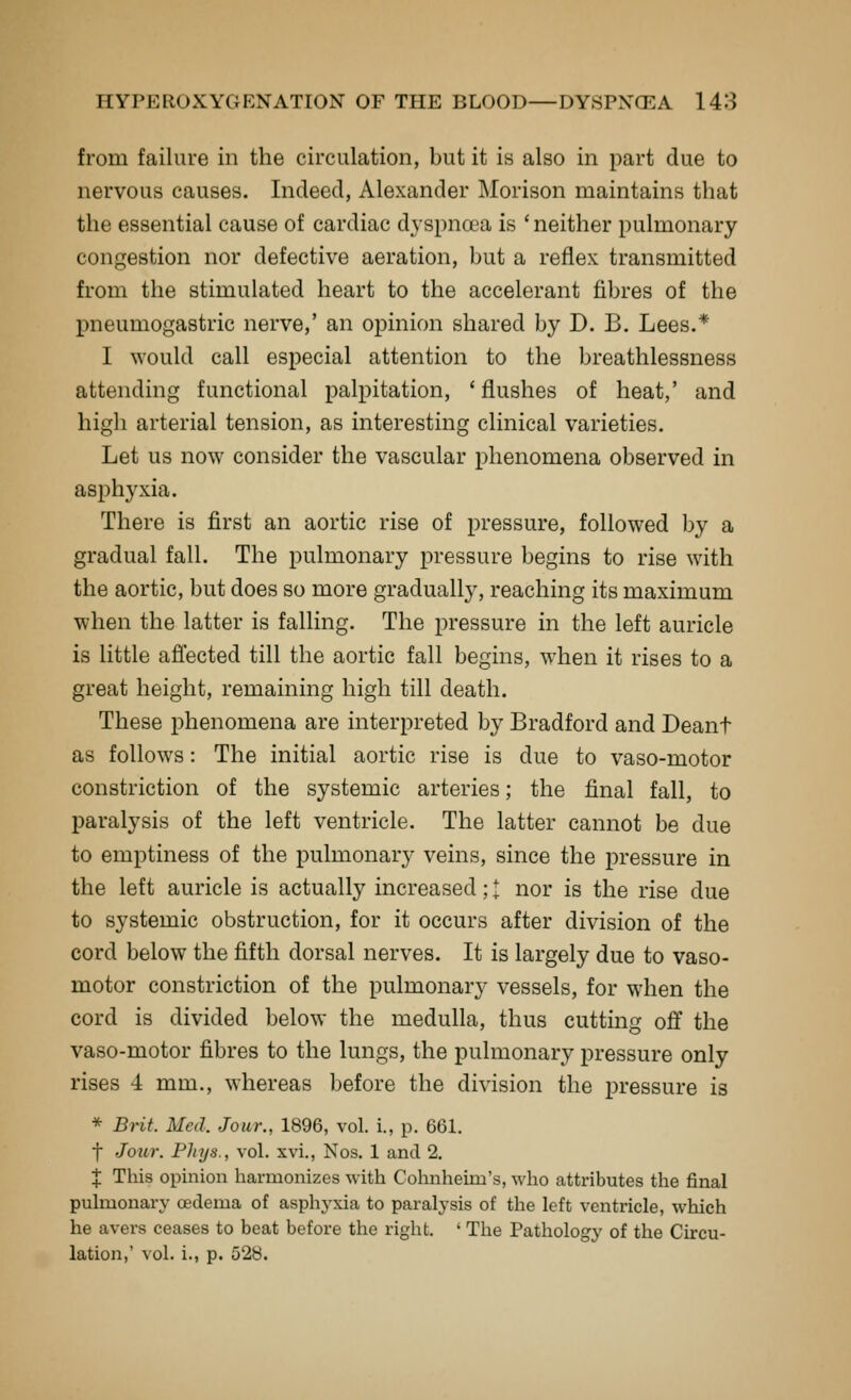 from failure in the circulation, but it is also in part due to nervous causes. Indeed, Alexander Morison maintains that the essential cause of cardiac dyspnoea is ' neither pulmonary congestion nor defective aeration, but a reflex transmitted from the stimulated heart to the accelerant fibres of the pneumogastric nerve,' an opinion shared by D. B. Lees.* I would call especial attention to the breathlessness attending functional palpitation, 'flushes of heat,' and high arterial tension, as interesting clinical varieties. Let us now consider the vascular phenomena observed in asi^hyxia. There is first an aortic rise of pressure, followed by a gradual fall. The pulmonary pressure begins to rise with the aortic, but does so more gradually, reaching its maximum when the latter is falling. The pressure in the left auricle is little afiected till the aortic fall begins, when it rises to a great height, remaining high till death. These phenomena are interpreted by Bradford and Deant as follows: The initial aortic rise is due to vaso-motor constriction of the systemic arteries; the final fall, to paralysis of the left ventricle. The latter cannot be due to emptiness of the pulmonary veins, since the pressure in the left auricle is actually increased; I nor is the rise due to systemic obstruction, for it occurs after division of the cord below the fifth dorsal nerves. It is largely due to vaso- motor constriction of the pulmonary vessels, for when the cord is divided below the medulla, thus cutting off the vaso-motor fibres to the lungs, the pulmonary pressure only rises 4 mm., whereas before the division the pressure is * Brit. Med. Jour., 1896, vol. i., p. 661. f Joitr. Phys., vol. xvi., Nos. 1 and 2. X This opinion harmonizes with Cohnheim's, who attributes the final pulmonary oedema of asphyxia to paralysis of the left ventricle, which he avers ceases to beat before the right. ' The Pathology of the Circu- lation,' vol. i., p. 528.