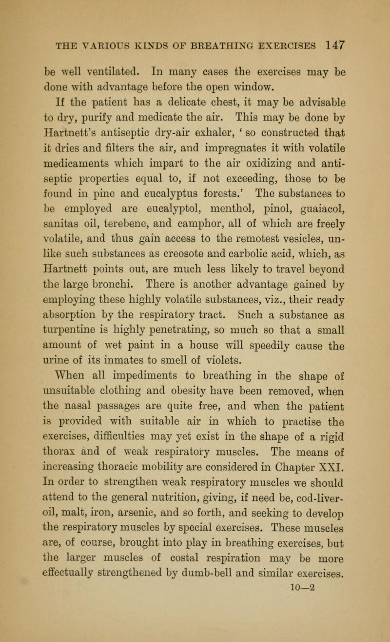 be well ventilated. In many cases the exercises may be done with advantage before the open window. If the patient has a delicate chest, it may be advisable to dry, purify and medicate the air. This may be done by Hartnett's antiseptic dry-air exhaler, ' so constructed that it dries and filters the air, and impregnates it with volatile medicaments which impart to the air oxidizing and anti- septic properties equal to, if not exceeding, those to be found in pine and eucalyptus forests.' The substances to be employed are eucalyptol, menthol, pinol, guaiacol, sanitas oil, terebene, and camphor, all of which are freely volatile, and thus gain access to the remotest vesicles, un- like such substances as creosote and carbolic acid, which, as Hartnett points out, are much less likely to travel l^eyond the large bronchi. There is another advantage gained by employing these highly volatile substances, viz., their ready absorption by the respiratory tract. Such a substance as turpentine is highly penetrating, so much so that a small amount of wet paint in a house will speedily cause the urine of its inmates to smell of violets. When all impediments to breathing in the shape of unsuitable clothmg and obesity have been removed, when the nasal passages are quite free, and when the patient is provided with suitable air in which to practise the exercises, difficulties may j^et exist in the shape of a rigid thorax and of weak respiratory muscles. The means of increasing thoracic mobility are considered in Chapter XXL In order to strengthen weak respiratory muscles we should attend to the general nutrition, giving, if need be, cod-liver- oil, malt, iron, arsenic, and so forth, and seeking to develop the respiratory muscles by special exercises. These muscles are, of course, brought into play in breathing exercises, but the larger muscles of costal respiration may be more effectually strengthened by dumb-bell and similar exercises. 10—2