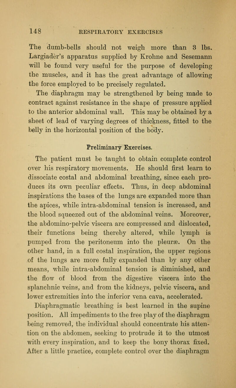The dumb-bells should not weigh more than 3 lbs. Largiader's apparatus supplied by Krohne and Sesemann will be found ver}^ useful for the purpose of developing the muscles, and it has the great advantage of allowing the force employed to be precisely regulated. The diaphragm may be strengthened by being made to contract against resistance in the shape of pressure applied to the anterior abdominal wall. This may be obtained by a sheet of lead of varying degrees of thickness, fitted to the belly in the horizontal position of the body. Preliminary Exercises. The patient must be taught to obtain complete control over his respiratory movements. He should first learn to dissociate costal and abdominal breathing, since each pro- duces its own peculiar effects. Thus, in deep abdominal inspirations the bases of the lungs are expanded more than the apices, while intra-abdominal tension is increased, and the blood squeezed out of the abdominal veins. Moreover, the abdomino-pelvic viscera are compressed and dislocated, their functions being thereby altered, while lymph is pumped from the peritoneum into the pleuras. On the other hand, in a full costal inspiration, the upper regions of the lungs are more full}^ expanded than by any other means, while intra-abdominal tension is diminished, and the flow of blood from the digestive viscera into the splanchnic veins, and from the kidneys, pelvic viscera, and lower extremities into the inferior vena cava, accelerated. Diaphragmatic breathing is best learned in the supine position. All impediments to the free play of the diaphragm being removed, the individual should concentrate his atten- tion on the abdomen, seeking to protrude it to the utmost with every inspiration, and to keep the bony thorax fixed. After a little practice, complete control over the diaphragm
