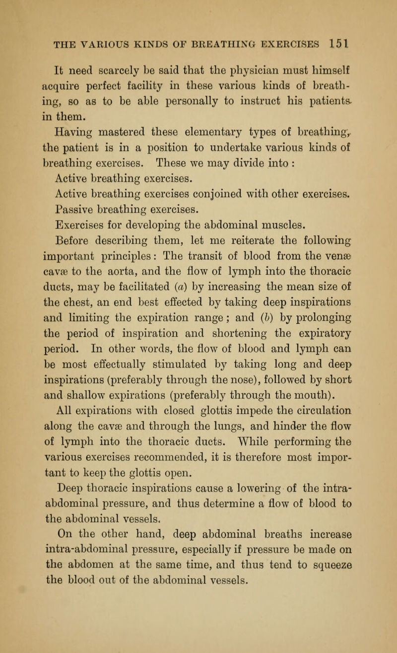 It need scarcely be said that the physician must himself acquire perfect facility in these various kinds of breath- ing, so as to be able personally to instruct his patients- in them. Having mastered these elementary types of breathing,, the patient is in a position to undertake various kinds of breathing exercises. These we may divide into : Active breathing exercises. Active breathing exercises conjoined with other exercises. Passive breathing exercises. Exercises for developing the abdominal muscles. Before describing them, let me reiterate the following important principles: The transit of blood from the venae cavfe to the aorta, and the flow of lymph into the thoracic ducts, may be facilitated (a) by increasing the mean size of the chest, an end best effected by taking deep inspirations and limiting the expiration range; and (h) by prolonging the period of inspiration and shortening the expiratory period. In other words, the flow of blood and lymph can be most effectually stimulated by taking long and deep inspirations (preferably through the nose), followed by short and shallow expirations (preferably through the mouth). All expirations with closed glottis impede the circulation along the cavae and through the lungs, and hinder the flow of lymph into the thoracic ducts. While performing the various exercises recommended, it is therefore most impor- tant to keep the glottis open. Deep thoracic inspirations cause a lowering of the intra- abdominal pressure, and thus determine a flow of blood to the abdominal vessels. On the other hand, deep abdominal breaths increase intra-abdominal pressure, especially if pressure be made on the abdomen at the same time, and thus tend to squeeze the blood out of the abdominal vessels.