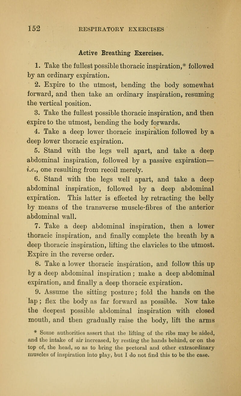 Active Breathing Exercises. 1. Take the fullest possible thoracic inspiration,* followed by an ordinary expiration. 2. Expire to the utmost, bending the body somewhat forward, and then take an ordinary inspiration, resuming the vertical position. 3. Take the fullest possible thoracic inspiration, and then expire to the utmost, bending the body forwards. 4. Take a deep lower thoracic inspiration followed by a deep lower thoracic expiration. 5. Stand with the legs well apart, and take a deep abdominal inspiration, followed by a passive expiration— i.e., one resulting from recoil merely. 6. Stand with the legs well apart, and take a deep abdominal inspiration, followed by a deep abdominal expiration. This latter is effected by retracting the belly by means of the transverse muscle-fibres of the anterior abdominal wall. 7. Take a deep abdominal inspiration, then a lower thoracic inspiration, and finally complete the breath by a deep thoracic inspiration, lifting the clavicles to the utmost. Expire in the reverse order. 8. Take a lower thoracic inspiration, and follow this up by a deep abdominal inspiration ; make a deejD abdominal expiration, and finally a deep thoracic expiration. 9. Assume the sitting posture; fold the hands on the lap; flex the body as far forward as possible. Now take the deepest possible abdominal inspiration with closed mouth, and then gradually raise the body, lift the arms * Some authorities assert that the hfting of the ribs may be aided, and the intake of air increased, by resting the hands behmd, or on the top of, the head, so as to bring the pectoral and other extraordinary muscles of inspiration into play, but I do not find this to be the case.