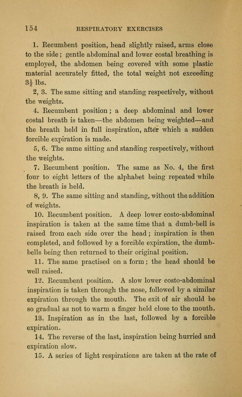 1. Eecumbent position, head slightly raised, arms close to the side; gentle abdominal and lower costal breathing is emploj'ed, the abdomen being covered with some plastic material accurately fitted, the total weight not exceeding 31 lbs. 2, 3. The same sitting and standing respectively, without the weights. 4. Eecumbent position; a deep abdominal and lower costal breath is taken—the abdomen being weighted—and the breath held in full inspiration, after which a sudden forcible expiration is made. 5,6. The same sitting and standing respectively, without the weights. 7. Eecumbent position. The same as No. 4, the first four to eight letters of the alphabet being repeated while the breath is held. 8, 9. The same sitting and standing, without the addition of weights. 10. Eecumbent position. A deep lower costo-abdominal inspiration is taken at the same time that a dumb-bell is raised from each side over the head ; inspiration is then completed, and followed by a forcible expiration, the dumb- bells being then returned to their original position. 11. The same practised on a form; the head should be well raised. 12. Eecumbent position. A slow lower costo-abdominal inspiration is taken through the nose, followed by a similar expiration through the mouth. The exit of air should be 80 gradual as not to warm a finger held close to the mouth. 13. Inspiration as in the last, followed by a forcible expiration. 14. The reverse of the last, inspiration being hurried and expiration slow. 15. A series of light respirations are taken at the rate of