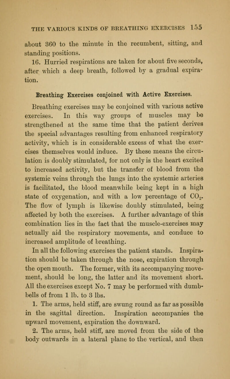 about 360 to the minute in the recumbent, sitting, and standing positions. IG. Hurried respirations are taken for about five seconds, after which a deep breath, followed by a gradual expira- tion. Breathing Exercises conjoined with Active Exercises. Breathing exercises may be conjoined with various active exercises. In this way groups of muscles may be strengthened at the same time that the patient derives the special advantages resulting from enhanced respiratory activity, which is in considerable excess of what the exer- cises themselves would induce. By these means the circu- lation is doubly stimulated, for not only is the heart excited to increased activity, but the transfer of blood from the systemic veins through the lungs mto the systemic arteries is facilitated, the blood meanwhile bemg kept in a high state of oxygenation, and with a low percentage of CO2. The flow of lymph is likewise doubly stimulated, being afifected by both the exercises. A further advantage of this combination lies in the fact that the muscle-exercises may actually aid the respiratory movements, and conduce to increased amplitude of breathing. In all the following exercises the patient stands. Inspira- tion should be taken through the nose, expiration through the open mouth. The former, with its accompanying move- ment, should l)e long, the latter and its movement short. All the exercises except No. 7 may be performed with dumb- bells of from 1 lb. to 3 lbs. 1. The arms, held stiff, are swung round as far as possible in the sagittal direction. Inspiration accompanies the upward movement, expiration the downward. 2. The arms, held stiff, are moved from the side of the body outwards in a lateral plane to the vertical, and then