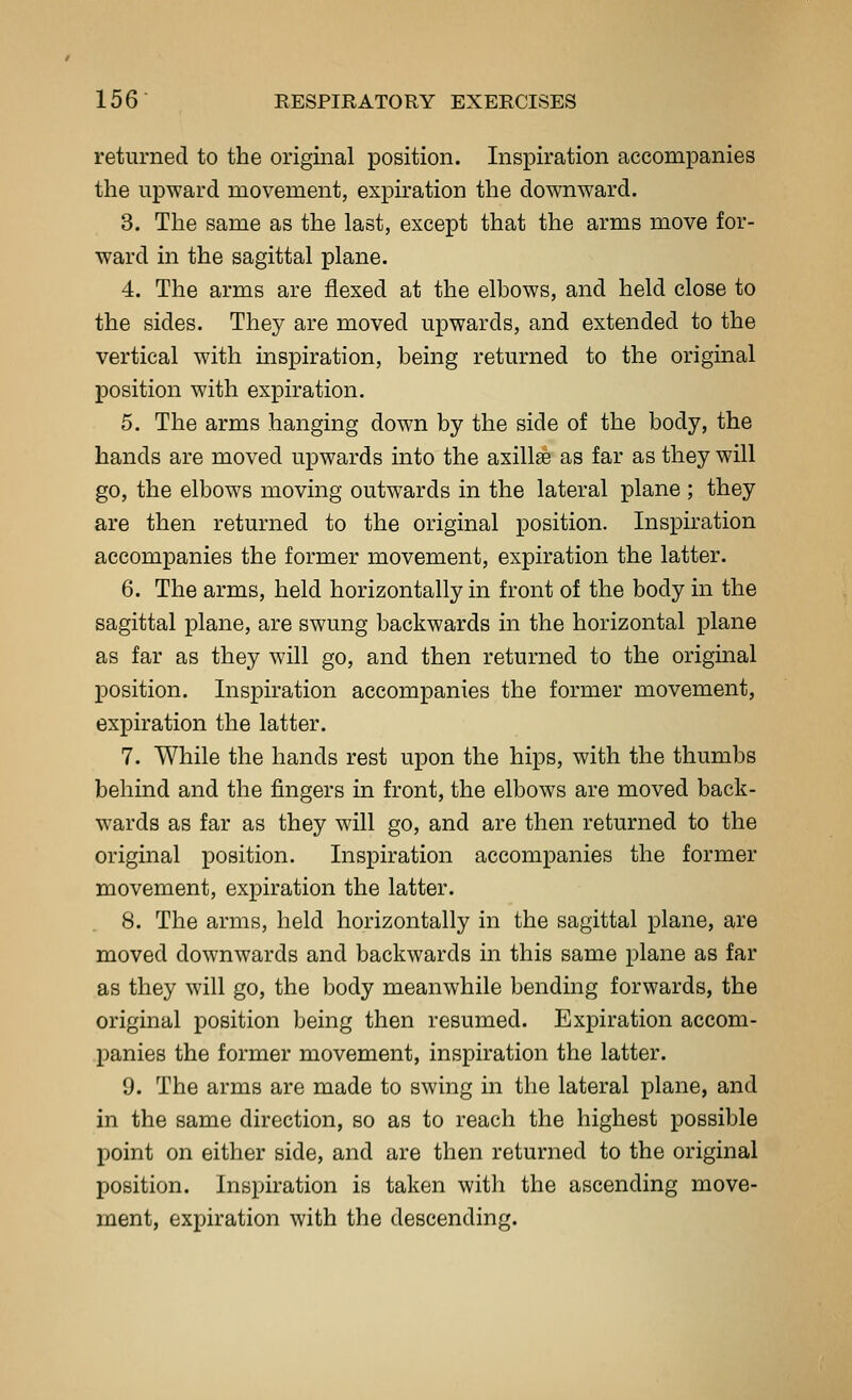 returned to the original position. Inspiration accompanies the upward movement, expiration the downward. 3. The same as the last, except that the arms move for- ward in the sagittal plane. 4. The arms are flexed at the elbows, and held close to the sides. They are moved upwards, and extended to the vertical with inspiration, being returned to the original position with expiration. 5. The arms hanging down by the side of the body, the hands are moved upwards into the axillae as far as they will go, the elbows moving outwards in the lateral plane ; they are then returned to the original position. Inspiration accompanies the former movement, expiration the latter. 6. The arms, held horizontally in front of the body in the sagittal plane, are swung backwards in the horizontal plane as far as they will go, and then returned to the original position. Inspiration accompanies the former movement, expiration the latter. 7. While the hands rest upon the hips, with the thumbs behind and the fingers in front, the elbows are moved back- wards as far as they will go, and are then returned to the original position. Inspiration accompanies the former movement, expiration the latter. 8. The arms, held horizontally in the sagittal plane, are moved downwards and backwards in this same plane as far as they will go, the body meanwhile bending forwards, the original position being then resumed. Expiration accom- panies the former movement, inspiration the latter. 9. The arms are made to swing in the lateral plane, and in the same direction, so as to reach the highest possible point on either side, and are then returned to the original position. Inspiration is taken with the ascending move- ment, expiration with the descending.