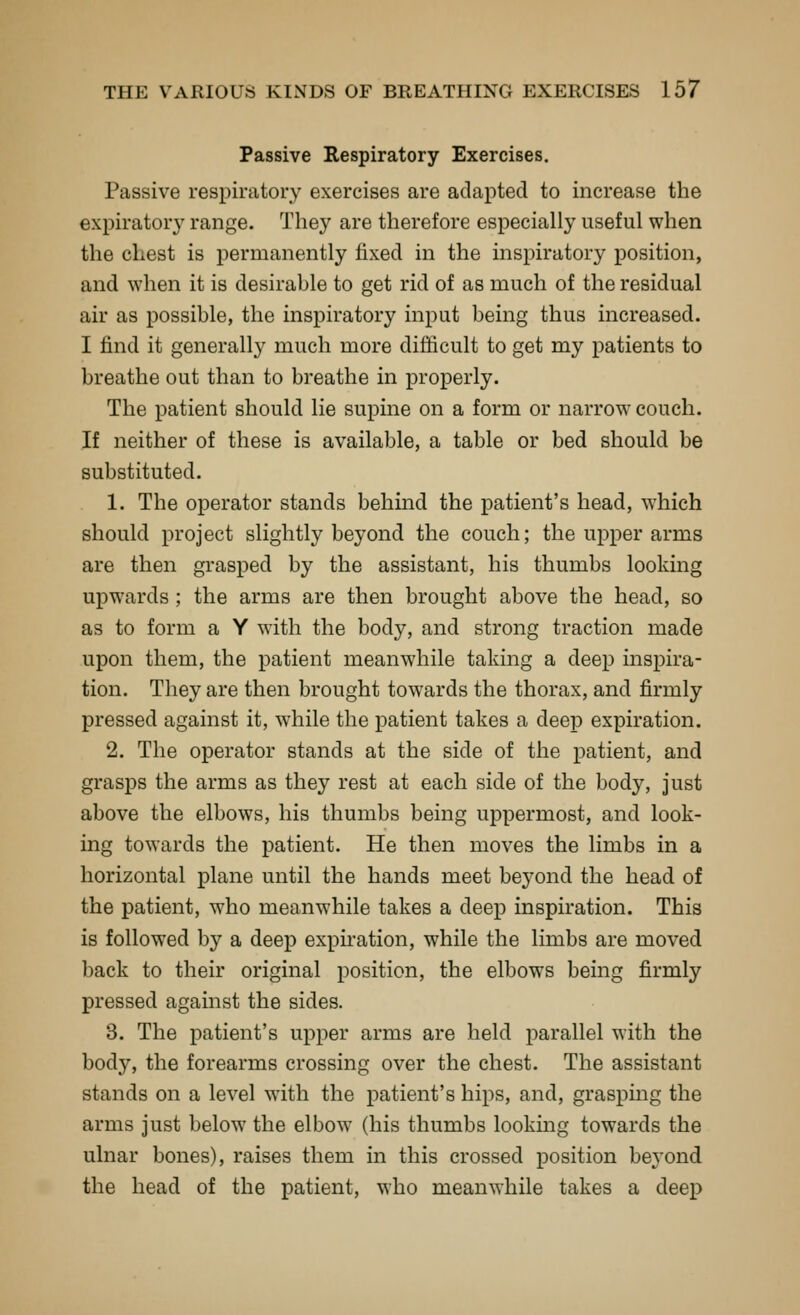 Passive Respiratory Exercises. Passive respiratory exercises are adapted to increase the expiratory range. They are therefore especially useful when the chest is permanently fixed in the inspiratory position, and when it is desirable to get rid of as much of the residual air as possible, the inspiratory input being thus increased. I find it generally much more difficult to get my patients to breathe out than to breathe in properly. The patient should lie supine on a form or narrow couch. If neither of these is available, a table or bed should be substituted. 1. The operator stands behind the patient's head, which should project slightly beyond the couch; the upper arms are then grasped by the assistant, his thumbs looking upwards ; the arms are then brought above the head, so as to form a Y wdth the body, and strong traction made upon them, the patient meanwhile taking a deep inspira- tion. They are then brought towards the thorax, and firmly pressed against it, while the patient takes a deep expiration. 2. The operator stands at the side of the patient, and grasps the arms as they rest at each side of the body, just above the elbows, his thumbs being uppermost, and look- ing towards the patient. He then moves the limbs in a horizontal plane until the hands meet beyond the head of the patient, who meanwhile takes a deep inspiration. This is followed by a deep expiation, while the limbs are moved back to their original position, the elbows being firmly pressed against the sides. 3. The patient's upper arms are held parallel with the body, the forearms crossing over the chest. The assistant stands on a level with the patient's hips, and, graspmg the arms just below the elbow (his thumbs looking towards the ulnar bones), raises them in this crossed position beyond the head of the patient, who meanwhile takes a deej)