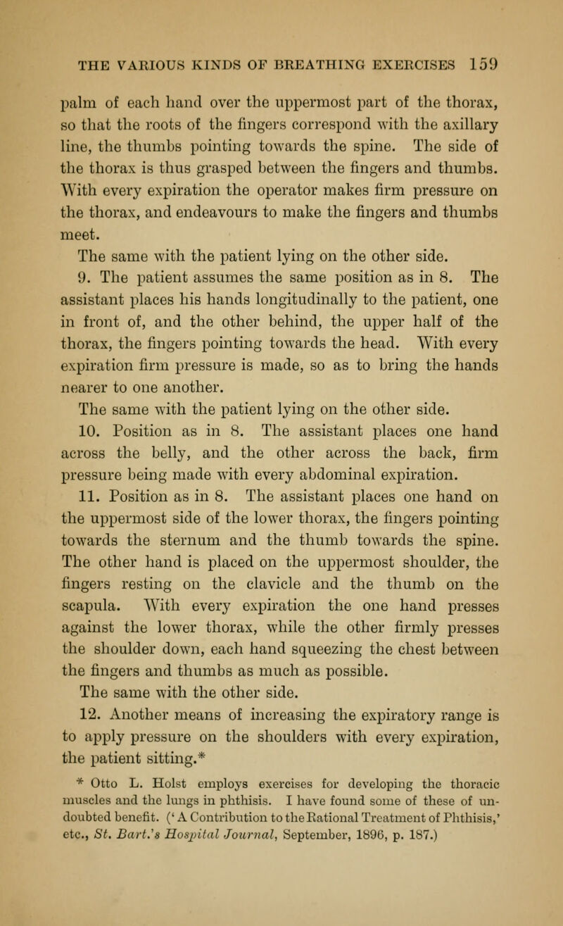 palm of each hand over the uppermost part of the thorax, so that the roots of the fingers correspond with the axillary line, the thiimhs pointing towards the spine. The side of the thorax is thus grasped between the fingers and thumbs. With every expiration the operator makes firm pressure on the thorax, and endeavours to make the fingers and thumbs meet. The same with the patient lying on the other side. 9. The patient assumes the same position as in 8. The assistant places his hands longitudinally to the patient, one in front of, and the other behind, the upper half of the thorax, the fingers pointing towards the head. With every expiration firm pressure is made, so as to bring the hands nearer to one another. The same with the patient lying on the other side. 10. Position as in 8. The assistant places one hand across the belly, and the other across the back, firm pressure being made with every abdominal expiration. 11. Position as in 8. The assistant places one hand on the uppermost side of the lower thorax, the fingers pointing towards the sternum and the thumb towards the spine. The other hand is placed on the uppermost shoulder, the fingers resting on the clavicle and the thumb on the scapula. With every expiration the one hand presses against the lower thorax, while the other firmly presses the shoulder down, each hand squeezing the chest between the fingers and thumbs as much as possible. The same with the other side. 12. Another means of increasing the expiratory range is to apply pressure on the shoulders with every expiration, the patient sittmg.* * Otto L. Hoist employs exercises for developing the thoracic muscles and the kmgs in phthisis. I have found some of these of un- doubted benefit. (' A Contribution to the Rational Treatment of Phthisis,' etc., St. Bart.'s Hosjntal Journal, September, 1896, p. 187.)