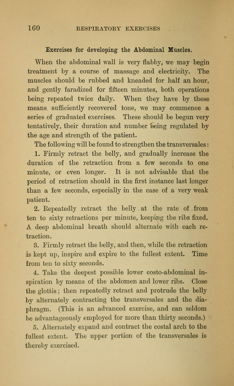 Exercises for developing the Abdominal Muscles. When the abdominal wall is very flabby, we may begin treatment by a course of massage and electricity. The muscles should be rubbed and kneaded for half an hour, and gently faradized for fifteen minutes, both operations being repeated twice daily. When they have by these means, sufficiently recovered tone, we may commence a series of graduated exercises. These should be begun very tentatively, their duration and number being regulated by the age and strength of the patient. The following will be found to strengthen the transversales: 1. Firmly retract the belly, and gradually increase the duration of the retraction from a few seconds to one mmute, or even longer. It is not ad^dsable that the period of retraction should in the first instance last longer than a few seconds, especially in the case of a very weak patient. 2. Repeatedly retract the belly at the rate of from ten to sixty retractions per minute, keeping the ribs fixed. A deep abdominal breath should alternate with each re- traction. 3. Firmly retract the bellj', and then, while the retraction is kept up, inspire and expire to the fullest extent. Time from ten to sixty seconds. 4. Take the deepest possible lower costo-abdominal in- spiration by means of the abdomen and lower ribs. Close the glottis; then repeatedly retract and protrude the belly by alternately contracting the transversales and the dia- phragm. (This is an advanced exercise, and can seldom be advantageously employed for more than thirty seconds.) 5. Alternately expand and contract the costal arch to the fullest extent. The upper portion of the transversales is thereby exercised.