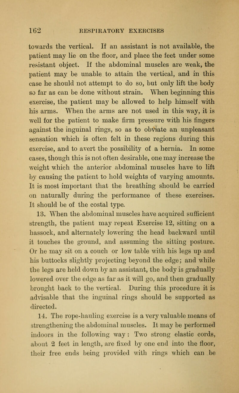 towards the vertical. If an assistant is not available, the patient may lie on the floor, and place the feet under some resistant object. If the abdominal muscles are weak, the patient Toiay be unable to attain the vertical, and in this case he should not attempt to do so, but only lift the body so far as can be done without strain. When beginning this exercise, the patient may be allowed to help himself with his arms. When the arms are not used in this w^ay, it is well for the patient to make firm pressure with his fingers agamst the inguinal rings, so as to obviate an unpleasant sensation which is often felt m these regions during this exercise, and to avert the possibility of a hernia. In some cases, though this is not often desirable, one may mcrease the weight which the anterior abdominal muscles have to lift by causing the patient to hold weights of varying amounts. It is most important that the breathing should be carried on naturally during the performance of these exercises. It should be of the costal type. 13. When the abdominal muscles have acquired sufficient strength, the patient may repeat Exercise 12, sittmg on a hassock, and alternately lowering the head backward until it touches the ground, and assuming the sitting posture. Or he may sit on a couch or low table with his legs up and his buttocks slightly projecting beyond the edge; and while the legs are held down by an assistant, the body is gradually lowered over the edge as far as it will go, and then gradually brought back to the vertical. During this procedure it is advisable that the inguinal rings should be supported as directed. 14. The rope-hauling exercise is a very valuable means of strengthening the abdominal muscles. It may be performed indoors in the following way : Two strong elastic cords, about 2 feet in length, are fixed by one end into the floor, tlieir free ends being provided with rings which can be